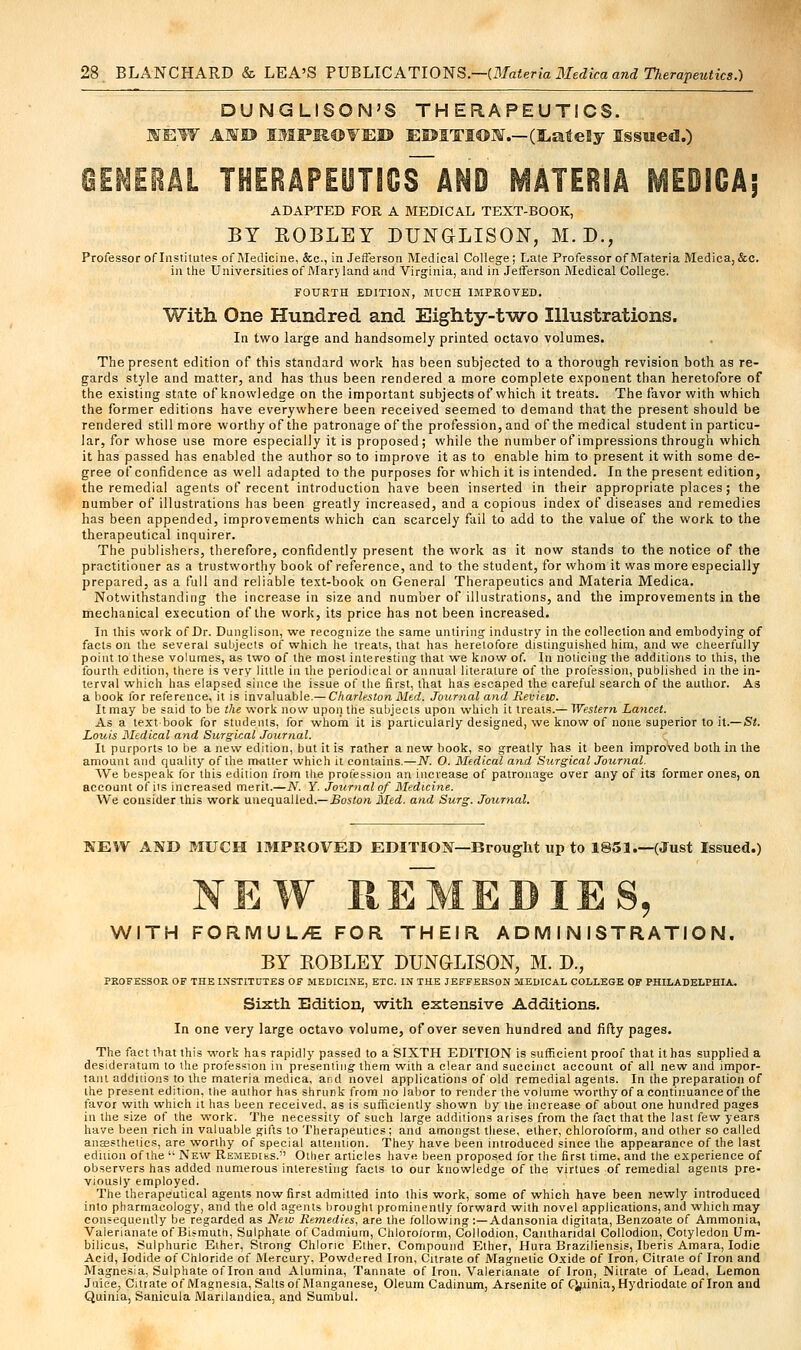 DUNGLISON'S THERAPEUTICS. NEW AMU IMPROVED EDITION.—(EateEy Issued.) GENERAL TH0Al,EUT1CS~AND MATERIA ME01GA; ADAPTED FOR A MEDICAL TEXT-BOOK, BY ROBLEY DUNGrLISON, M. D., Professor of Institutes of Medicine, &c, in Jefferson Medical College; Late Professor of Materia Medica,&c. in the Universities of Maryland and Virginia, and in Jefferson Medical College. FOURTH EDITION, MUCH IMPROVED. With One Hundred and Eighty-two Illustrations. In two large and handsomely printed octavo volumes. The present edition of this standard work has heen subjected to a thorough revision both as re- gards style and matter, and has thus been rendered a more complete exponent than heretofore of the existing state of knowledge on the important subjects of which it treats. The favor with which the former editions have everywhere been received seemed to demand that the present should be rendered still more worthy of the patronage of the profession, and of the medical student in particu- lar, for whose use more especially it is proposed; while the number of impressions through which it has passed has enabled the author so to improve it as to enable him to present it with some de- gree of confidence as well adapted to the purposes for which it is intended. In the present edition, the remedial agents of recent introduction have been inserted in their appropriate places; the number of illustrations has been greatly increased, and a copious index of diseases and remedies has been appended, improvements which can scarcely fail to add to the value of the work to the therapeutical inquirer. The publishers, therefore, confidently present the work as it now stands to the notice of the practitioner as a trustworthy book of reference, and to the student, for whom it was more especially prepared, as a full and reliable text-book on General Therapeutics and Materia Medica. Notwithstanding the increase in size and number of illustrations, and the improvements in the mechanical execution of the work, its price has not been increased. In this work of Dr. Dunglison, we recognize the same untiring industry in the collection and embodying of facts on the several subjects of which he treats, that has heretofore distinguished him, and we cheerfully point to these volumes, as two of the most interesting that we know of. In noticing the additions to this, the fourth edition, there is very little in the periodical or annual literature of the profession, published in the in- terval which has elapsed since the issue of the first, that has escaped the careful search of the author. As a hook for reference, it is invaluable.— Charleston Med. Journal and Review. It may be said to be the work now upon the subjects upon which it treats.— Western Lancet. As a textbook for students, for whom it is particularly designed, we know of none superior to it.—Si. Louis Medical and Surgical Journal. It purports to be a new edition, but it is rather a new book, so greatly has it been improved both in the amount and quality of the matter which it contains.—N. O. Medical and Surgical Journal. We bespeak for this edition from the profession an increase of patronage over any of its former ones, on account of its increased merit.—JV. Y. Journal of Medicine. We consider this work unequalled.— Boston Med. and Surg. Journal. NEW AND MUCH IMPROVED EDITION—Brought up to 1851.—(Just Issued.) NEW REMEDIES, WITH FORMUL/E FOR THEIR ADMINISTRATION. BY KOBLEY DUNGLISON, M. D., PROFESSOR OF THE INSTITUTES OF MEDICINE, ETC. IN THE JEFFERSON MEDICAL COLLEGE OF PHILADELPHIA. Sixth Edition, with extensive Additions. In one very large octavo volume, of over seven hundred and fifty pages. The fact that this work has rapidly passed to a SIXTH EDITION is sufficient proof that it has supplied a desideratum to the profession in presenting them with a clear and succinct account of all new and impor- tant additions to the materia medica, and novel applications of old remedial agents. In the preparation of the present edition, the author has shrunk from no labor to render the volume worthy of a continuance of the favor with which it has been received, as is sufficiently shown by the increase of about one hundred pages in the size of the work. The necessity of such large additions arises from the fact that the last few years have been rich in valuable gifts to Therapeutics ; and amongst these, ether, chloroform, and other so called angsstheiics, are worthy of special attention. They have been introduced since the appearance of the last edition of the  New Remedies. Otlier articles have been proposed for the first time, and the experience of observers has added numerous interesting facts to our knowledge of the virtues of remedial agents pre- viously employed. The therapeutical agents now first admitted into this work, some of which have been newly introduced into pharmacology, and the old agents brought prominently forward with novel applications, and which may consequently be regarded as New Remedies, are the following:—Adansonia digilata, Benzoate of Ammonia, Valerianate of Bismuth, Sulphate of Cadmium, Chloroform, Collodion, Canthandal Collodion, Cotyledon Um- bilicus, Sulphuric Eiher, Strong Chloric Eiher, Compound Ether, Hura Braziliensis, Iberis Amara, Iodic Acid, Iodide of Chloride of Mercury, Powdered Iron, Citrate of Magnetic Oxide of Iron, Citrate of Iron and Magnesia, Sulphate oflron and Alumina, Tannate of Iron. Valerianate of Iron, Nitrate of Lead, Lemon Juice, Citrate of Magnesia, Salts of Manganese, Oleum Cadinum, Arsenite of CJpinia, Hydriodate oflron and Quinia, Sanicula Manlandica, and Sumbul.