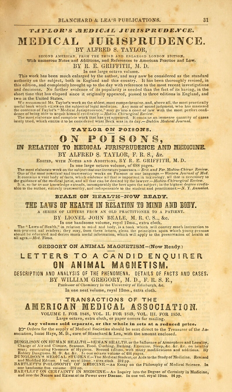 TJi VIGOR'S JfAEJOIClE JURSSPR UDEJTCE. MEDICAL JURISPRUDENCE. BY ALFRED S. TAYLOR, SECOND AMERICAN, FROM THE THIRD AND ENLARGED LONDON EDITION. With numerous Notes and Additions, and References to American Practice and Law. BY R. E. GRIFFITH, M. D. In one large octavo volume. This work has been much enlarged by the author, and may now be considered as the standard authority on the subject, both in England and this country. It has been thoroughly revised, in this edition, and completely brought up to the day with reference to the most recent investigations and decisions. No further evidence of its popularity is needed than the fact of its having, in the short time that has elapsed since it originally appeared, passed to three editions in England, and two in the United States. We recommend Mr. Taylor's work as the ablest, most comprehensive, and, above all, the most practically useful book which exists on the subject of legal medicine. Any man of sound judgment, who has mastered the contenis of Taylor's  Medical Jurisprudence, may go inlo a court of law with the most perfect confi- dence of being able to acquit himseHcTrtli\nb\y.— Medico-Chirurgkal Review. The most elaborate and complete work that has yet appeared. It contains an immense quantity of cases lately tried, which entitle it to be considered what Beck was in its day.— Dublin Medical Journal. TikSTZ.OR OET POESOETS. ON FOlSOIS, IN RELATION TO MEDICJAL JURISPRUDENCE AND MEDICINE. BY ALFRED §. TAYLOR, F. R. S.j &c. Edited, with Notes and Additions, BY R. E. GRIFFITH, M. D. In one large octavo volume, of 6S8 pages. The most elaboralework on the subject that ourliterature possesses. — Brit.and For.Medico-Chirur Review. ' One of the most practical and trustworthy works on Poisons in our language.— Western Journal of Med. It contains a vast body of facts, which embrace ail that is important in toxicology, all that is necessary to the guidance of the medical jurist, and all that can be desired by the lawyer.—Medico-Chirurgical Review. It is, so far as our knowledge extends, incomparably the best upon the subject; in the highest degree credit- able to the author, entirely trustworthy, and indispensable to the student and practitioner.—N. Y. Annalist. BrALB OET HEALTH-NOW REAB1T. THE L4WB OF HEALTH IN RELATIOI TO BOTH AND EOBY. A SERIES OF LETTERS FROM AN OLD PRACTITIONER TO A PATIENT. BY LIONEL JOHN BEALE, M. R. C. S.., &c. In one handsome volume, royal 12mo., extra cloth. The Laws of Health, in relation to mind and body, is a book which will convey much instruction to nonpro'essi nal readers; they may, from these letters, glean the principles upon which young persons should be educated, and derive much useful information, which will apply to the preservation of health at all ages.—Med. Times. GREGORY ON ANIMAL MAGNETISM-(Now Ready.) LETTERS TO A CANDID ENQUIRER ON ANIMAl MA6MTISM- DESCRIPTION AND ANALYSIS OF THE PHENOMENA. DETAILS OF FACTS AND CASES, BY WILLIAM GREGORY, M. D., F. R. S. E., Professor of Chemistry in the University of Edinburgh, &c. In one neat volume, royal 12mo., extra cloth. TRANSACTIONS OF THE AMERICAN MEDICAL ASSOCIATION. VOLUME I. FOR 1848, VOL. II. FOR 1849, VOL. III. FOR 1850. Large octavo, extra cloth, or paper covers for mailing. Any volume sold separate, or the whole in sets at a reduced price. 05* Orders Tor the supply of Medical Societies should be sent direct to the Treasurer of the As- sociation, Isaac Hays, M. D., care of Blanchard & Lea, with the amount enclosed. DUNGLISON ON HUMAN HEALTH—HUMAN HEALTH, orthe Influence of Atmosphere and Locality, Change of Air and Climate, Seasons. Food, Clothing, Bathing, Exercise. Sleep, &c. &e. &c. on healthy man; constituting Elements of Hygiene. Second edition, with many modifications and additions. By Robley Dunglison. M. D.&c. &c. In one ociavo volume of464 pages. DUNGUSON'S MEDICAL STUDEN I'.-The Medical Student, or Aids to the Study of Medicine. Revised and Modified Edition. 1 vol. royal 12ino . extra cloth 312 pp. BARTLETT'S PHILOSOPHY OF MEDICINE.-An Essay on the Philosophy of Medical Science. In one, handsome 8vo volume. 312 pp. BARILEIT ON CERTAINTY IN MEDICINE-An Inquiry into the Degree of Certainty in Medicine, and inlo the Nature and Extent of its Power over Disease. In one vol. royal 12mo. 84 pp.