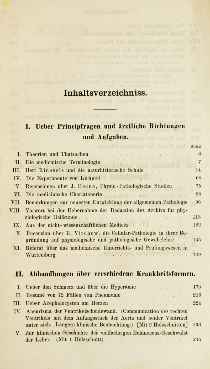 Inhaltsverzeichniss. I. Ueber Principfragen und ärztliche Richtungen und Aufgaben. Seite I. Theorien und Thatsachen . . ... ... .3 IL Die medicinisehe Terminologie ... 7 III. Herr Ringseis und die naturhistorische Schule. 14 IV. Die Experimente von Longet . Ch V. Recensionen über J. Heine, Physio-Pathologische Studien 75 VI. Die medicinisehe Charlatanerie . . sx VII. Bemerkungen zur neuesten Entwicklung der allgemeinen Pathologie !)6 VIII. Vorwort bei der Uebemahme der Redaction des Archivs für phy- siologische Heilkunde . . • 113 IX. Aus der nicht-wissenschaftlichen Medicin 122 X. Recension über R. Virchow, die Cellular-Pathologie in ihrer Be- gründung auf physiologische und pathologische Gewebelehre 135 XI. Referat über das medicinisehe Unterrichts- und Prüfungswesen in Würtemberg .... ... . . . 149 II. Abhandlungen über verschiedene Krankheitsformen. I. Ueber den Schmerz und über die Hyperämie 173 II. Resume' von 72 Fällen von Pneumonie . 216 III. Ueber Acephalocysten am Herzen . 224 IV. Aneurisma der Ventrikelscheidewand. (Communication des rechten Ventrikels mit dem Anfangsstück der Aorta und beider Ventrikel unter «ich. Längere klinische Beobachtung.) [Mit 2 Holzschnitten] 233 V. Zur klinischen Geschichte der vielfachrigen Echinoccus-Geschwulst der Leber. (Mit 1 Holzschnitt) . ... .246