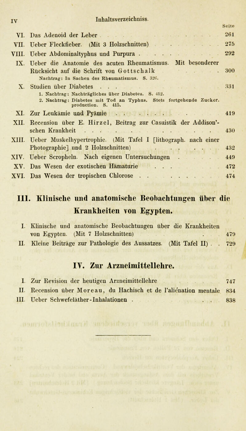 IV Inhaltsverzeichniss. Seite VI. Das Adenoid der Leber 261 VII. Ueber Fleckfieber. (Mit 3 Holzschnitten) . 275 VIII. Ueber Abdominaltyphus und Purpura . ... 292 IX. Ueber die Anatomie des acuten Rheumatismus. Mit besonderer Rücksicht auf die Schrift von Gottschalk . 300 Nachtrag: In Sachen des Rheumatismus. S. 326. X. Studien über Diabetes ... 331 1. Nachtrag: Nachträgliches über Diabetes. S. 412. 2. Nachtrag: Diabetes mit Tod an Typhus. Stets fortgehende Zucker. production. S. 415. XI. Zur Leukämie und Pyämie . 419 XII. Receusion über E. Hirzel, Beitrag zur Casuistik der Addison'- schen Kraukheit ..... . . . . 430 XIII. Ueber Muskelhypertrophie. (Mit Tafel I [lithograph. nach einer Photographie] und 2 Holzschnitten) 432 XIV. Ueber Scropheln. Nach eigenen Untersuchungen . 449 XV. Das Wesen der exotischen Hämaturie . . . 472 XVI. Das Wesen der tropischen Chlorose 474 111. Klinische imd anatomische Beobachtungen über die Krankheiten von Egypten. I. Klinische und anatomische Beobachtungen über die Krankheiten von Egypten. (Mit 7 Holzschnitten) . 479 II. Kleine Beiträge zur Pathologie des Aussatzes. (Mit Tafel II) . . 729 IV. Zur Arzneimittellehre. I. Zur Revision der heutigen Arzneimittellehre 747 II. Recension über Moreau, du Hachisch et de l'alie'nation mentale 834 III. Ueber Schwefeläther-Inhalationen . . . 838