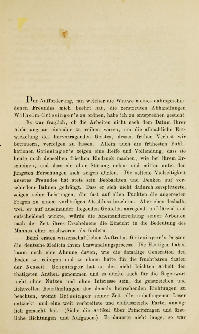 Uer Aufforderung, mit welcher die Wittwe meines dahingeschie- denen Freundes mich beehrt hat, die zerstreuten Abhandlungen Wilhelm Griesinger'szu ordnen, habe ich zu entsprechen gesucht. Es war fraglich, ob die Arbeiten nicht nach dem Datum ihrer Abfassung an einander zu reihen waren, um die allmähliche En(- wickelung des hervorragenden Geistes, dessen frühen Verlust wir betrauern, verfolgen zu lassen. Allein auch die frühesten Publi- kationen Griosinger's zeigen eine Eeife und Vollendung, dass sie heute noch denselben frischen Eindruck machen, wie bei ihrem Er- scheinen, und dass sie ohne Störung neben und mitten unter den jüngsten Forschungen sich zeigen dürfen. Die seltene Vielseitigkeit unseres Freundes hat stets sein Beobachten und Donken auf ver- schiedene Bahnen gedrängt. Dass er sich nicht dadurch zersplitterte, zeigen seine Leistungen, die fast auf allen Punkten die augeregten Fragen zu einem vorläufigen Absehluss brachten. Aber eben deshalb, weil er auf auseinander liegenden Gebieten anregend, aufklärend und entscheidend wirkte, würde die Aneinanderreihung seiner Arbeiten nach der Zeit ihres Erscheinens die Einsicht in die Bedeutung des Mannes eher erschweren als fördern. Beini ersten wissenschaftlichen Auftreten Griesinger's begann die deutsche Medicin ihren Umwandlungsprocess. Die Heutigen haben kaum noch eine Ahnung davon, wie die damalige Generation den Boden zu reinigen und zu ebnen hatte für die fruchtbaren Saaten der Neuzeit. Griesinger hat an der nicht leichten Arbeit den thätigsten Antheil genommen und es dürfte auch für die Gegenwart nicht ohne Nutzen und ohne Interesse sein, die geistreichen und lichtvollen Beurtheilungen der damals herrschenden Richtungen zu beachten, womit Griesinger seiner Zeit alle unbefangenen Leser entzückt und eine weit verbreitete und einflussreiche Partei unmög- lich gemacht hat. (Siehe die Artikel über Principfragen und ärzt- liche Richtungen und Aufgaben.) Es dauerte nicht lange, so war