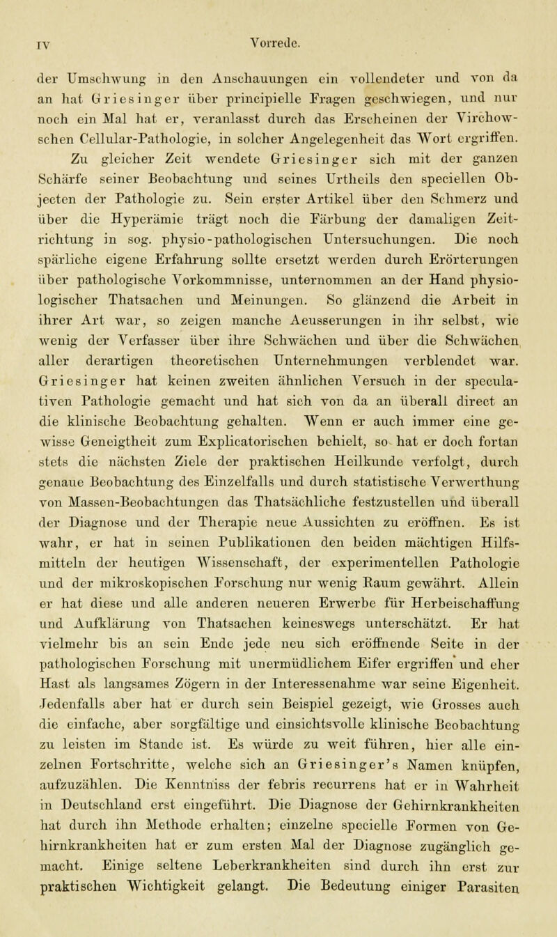 der Umschwung in den Anschauungen ein vollendeter und von da an hat Griesinger über principielle Fragen geschwiegen, und nur noch ein Mal hat er, veranlasst durch das Erscheinen der Virchow- schen Cellular-Pathologie, in solcher Angelegenheit das Wort ergriffen. Zu gleicher Zeit wendete Griesinger sich mit der ganzen Schärfe seiner Beobachtung und seines Urtheils den speciellen Ob- jecten der Pathologie zu. Sein erster Artikel über den Schmerz und über die Hyperämie trägt noch die Färbung der damaligen Zeit- richtung in sog. physio-pathologischen Untersuchungen. Die noch spärliche eigene Erfahrung sollte ersetzt werden durch Erörterungen über pathologische Vorkommnisse, unternommen an der Hand physio- logischer Thatsachen und Meinungen. So glänzend die Arbeit in ihrer Art war, so zeigen manche Aeusserungen in ihr selbst, wie wenig der Verfasser über ihre Schwächen und über die Schwächen aller derartigen theoretischen Unternehmungen verblendet war. Griesinger hat keinen zweiten ähnlichen Versuch in der specula- tiven Pathologie gemacht und hat sich von da an überall direct an die klinische Beobachtung gehalten. Wenn er auch immer eine ge- wisse Geneigtheit zum Explicatorischen behielt, so hat er doch fortan stets die nächsten Ziele der praktischen Heilkunde verfolgt, durch genaue Beobachtung des Einzelfalls und durch statistische Verwerthung von Massen-Beobachtungen das Thatsächliche festzustellen und überall der Diagnose und der Therapie neue Aussichten zu eröffnen. Es ist wahr, er hat in seinen Publikationen den beiden mächtigen Hilfs- mitteln der heutigen Wissenschaft, der experimentellen Pathologie und der mikroskopischen Forschung nur wenig Eaum gewährt. Allein er hat diese und alle anderen neueren Erwerbe für Herbeischaffung und Aufklärung von Thatsachen keineswegs unterschätzt. Er hat vielmehr bis an sein Ende jede neu sich eröffnende Seite in der pathologischen Forschung mit unermüdlichem Eifer ergriffen und eher Hast als langsames Zögern in der Interessenahme war seine Eigenheit. Jedenfalls aber hat er durch sein Beispiel gezeigt, wie Grosses auch die einfache, aber sorgfältige und einsichtsvolle klinische Beobachtung zu leisten im Stande ist. Es würde zu weit führen, hier alle ein- zelnen Fortschritte, welche sich an Griesinger's Namen knüpfen, aufzuzählen. Die Kenntniss der febris recurrens hat er in Wahrheit in Deutschland erst eingeführt. Die Diagnose der Gehirnkrankheiten hat durch ihn Methode erhalten; einzelne speciellc Formen von Ge- hirnkrankheiten hat er zum ersten Mal der Diagnose zugänglich ge- macht. Einige seltene Leberkrankheiten sind durch ihn erst zur praktischen Wichtigkeit gelangt. Die Bedeutung einiger Parasiten