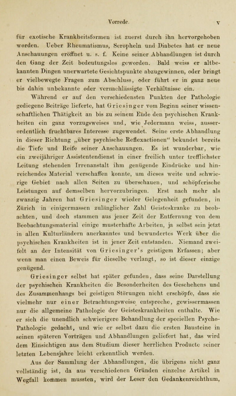 für exotische Krankheitsformen ist zuerst durch ihn hervorgehoben worden. Ueber Eheumatismus, .Scropheln und Diabetes hat er neue Anschauungen eröffnet u. s. f. Keine seiner Abhandlungen ist durch den Gang der Zeit bedeutungslos geworden. Bald weiss er altbe- kannten Dingen unerwartete Gesichtspunkte abzugewinnen, oder bringt er vielbewegte Fragen zum Abschluss, oder führt er in ganz neue bis dahin unbekannte oder vernachlässigte Verhältnisse ein. Während er auf den verschiedensten Punkten der Pathologie gediegene Beiträge lieferte, hat Griesinger vom Beginn seiner wissen- schaftlichen Thätigkeit an bis zu seinem Eiide den psychischen Krank- heiten ein ganz vorzugsweises und, wie Jedermann weiss, ausser- ordentlich fruchtbares Interesse zugewendet. Seine erste Abhandlung in dieser Eichtung ,,über psychische Eeflexactionen bekundet bereits die Tiefe und Eeife seiner Anschauungen. Es ist wunderbar, wie ein zweijähriger Assistentendienst in einer freilich unter trefflichster Leitung stehenden Irrenanstalt ihm genügende Eindrücke und hin- reichendes Material verschaffen konnte, um dieses weite und schwie- rige Gebiet nach allen Seiten zu überschauen, und schöpferische Leistungen auf demselben hervorzubringen. Erst nach mehr als zwanzig Jahren hat Grie.singer wieder Gelegenheit gefunden, in Zürich in einigcrmasscn zulänglicher Zahl Geisteskranke zu beob- achten, und doch stammen aus jener Zeit der Entfernung von dem Boobachtungsmatorial einige musterhafte Arbeiten, ja selbst sein jetzt in allen Kulturländern anerkanntes und bewundertes Werk über die psychischen Krankheiten ist in jener Zeit entstanden. Niemand zwei- felt an der Intensität von Griesinger's geistigem Erfassen; aber wenn man einen Beweis für dieselbe verlangt, so ist dieser einzige genügend. Griesinger selbst hat später gefunden, dass seine Darstellung der psychischen Krankheiten die Besonderheiten des Geschehens und des Zusammenhangs bei geistigen Störungen nicht erschöpfe, dass sie vielmehr nur einer Betrachtungsweise entspreche, gewissermassen nur die allgemeine Pathologie der Geisteskrankheiten enthalte. Wie er sich die unendlich schwierigere Behandlung der speciellen Psycho- pathologie gedacht, und wie er selbst dazu die ersten Bausteine in seinen späteren Vorträgen und Abhandlungen geliefert hat, das wird dem Einsichtigen aus dem Studium dieser herrlichen Producte seiner letzten Lebensjahre leicht erkenntlich werden. Aus der Sammlung der Abhandlungen, die übrigens nicht ganz vollständig ist, da aus verschiedenen Gründen einzelne Artikel in Wegfall kommen mussten, wird der Leser den Gedankenreichthum,