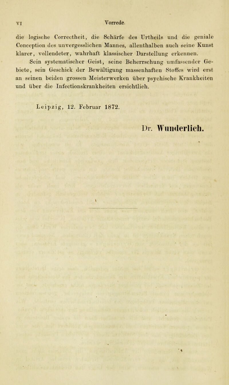 die logische Correctheit, die Schärfe des Urtheils und die geniale Concoption des unvergessliehen Mannes, allenthalben auch seine Kunst klarer, vollendeter, wahrhaft klassischer Darstellung erkennen. Sein systematischer Geist, seine Beherrschung umfassender Ge- biete, sein Geschick der Bewältigung massenhaften Stoffes wird erst an seinen beiden grossen Meisterwerken über psychische Krankheiten und über die Infectionskrankheiten ersichtlich. Leipzig, 12. Februar 1872. Dr. Wuiiderlicli.