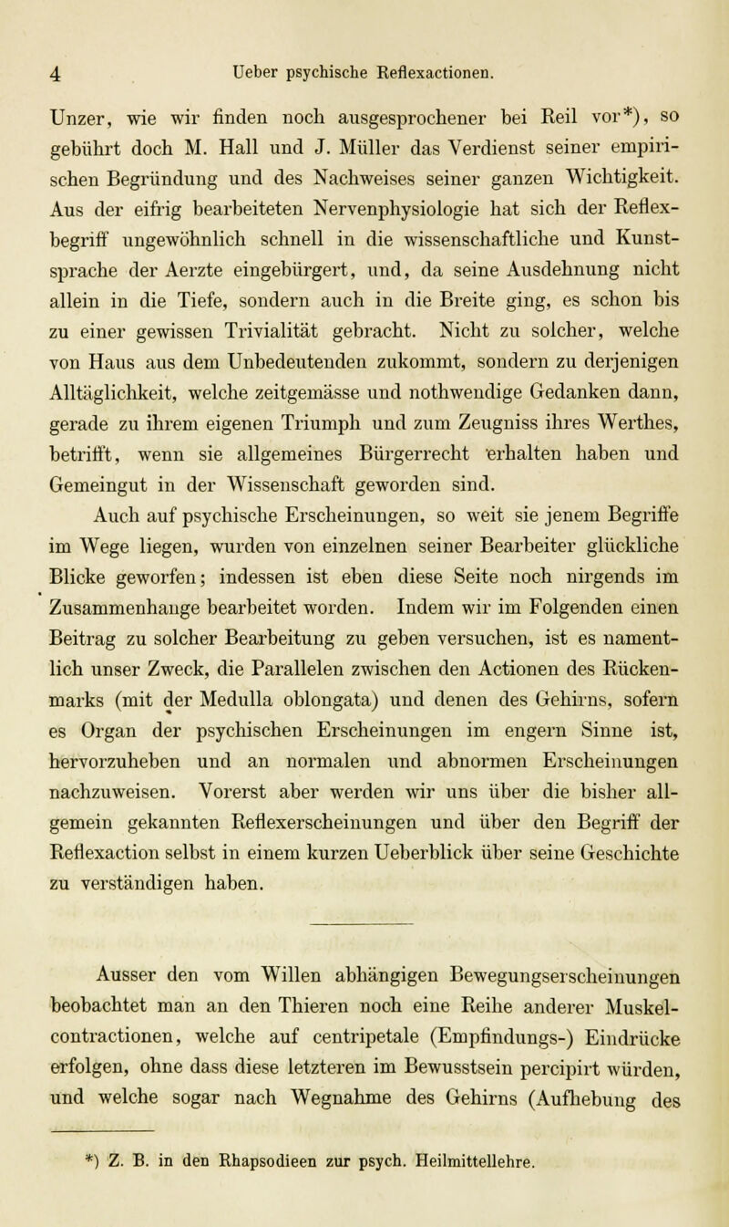 Unzer, wie wir finden noch ausgesprochener bei Reil vor*), so gebührt doch M. Hall und J. Müller das Verdienst seiner empiri- schen Begründung und des Nachweises seiner ganzen Wichtigkeit. Aus der eifrig bearbeiteten Nervenphysiologie hat sich der Reflex- begriff ungewöhnlich schnell in die wissenschaftliche und Kunst- sprache der Aerzte eingebürgert, und, da seine Ausdehnung nicht allein in die Tiefe, sondern auch in die Breite ging, es schon bis zu einer gewissen Trivialität gebracht. Nicht zu solcher, welche von Haus aus dem Unbedeutenden zukommt, sondern zu derjenigen Alltäglichkeit, welche zeitgemässe und nothwendige Gedanken dann, gerade zu ihrem eigenen Triumph und zum Zeugniss ihres Werthes, betrifft, wenn sie allgemeines Bürgerrecht erhalten haben und Gemeingut in der Wissenschaft geworden sind. Auch auf psychische Erscheinungen, so weit sie jenem Begriffe im Wege liegen, wurden von einzelnen seiner Bearbeiter glückliche Blicke geworfen; indessen ist eben diese Seite noch nirgends im Zusammenhange bearbeitet worden. Indem wir im Folgenden einen Beitrag zu solcher Bearbeitung zu geben versuchen, ist es nament- lich unser Zweck, die Parallelen zwischen den Actionen des Rücken- marks (mit der Medulla oblongata) und denen des Gehirns, sofern es Organ der psychischen Erscheinungen im engern Sinne ist, hervorzuheben und an normalen und abnormen Erscheinungen nachzuweisen. Vorerst aber werden wir uns über die bisher all- gemein gekannten Reflexerscheinungen und über den Begriff der Reflexaction selbst in einem kurzen Ueberblick über seine Geschichte zu verständigen haben. Ausser den vom Willen abhängigen Bewegungseischeiuungen beobachtet man an den Thieren noch eine Reihe anderer Muskel- contractionen, welche auf centripetale (Emptindungs-) Eindrücke erfolgen, ohne dass diese letzteren im Bewusstsein percipirt würden, und welche sogar nach Wegnahme des Gehirns (Aufhebung des *) Z. B. in den Rhapsodieen zur psych. Heilmittellehre.