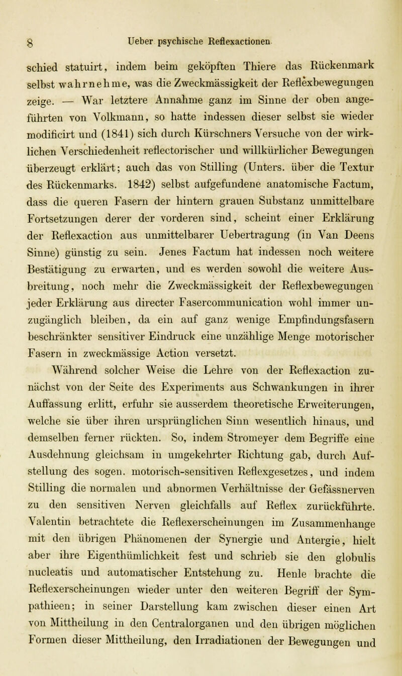 schied statuirt, indem beim geköpften Thiere das Rückenmark selbst wahrnehme, was die Zweckmässigkeit der Reflexbewegungen zeige. — War letztere Annahme ganz im Sinne der oben ange- führten von Volkmann, so hatte indessen dieser selbst sie wieder modificirt und (1841) sich durch Kürschners Versuche von der wirk- lichen Verschiedeulieit reflectorischer und willkürlicher Bewegungen überzeugt erklärt; auch das von Stilling (Unters, über die Textur des Rückenmarks. 1842) selbst aufgefundene anatomische Factum, dass die queren Fasern der hintern grauen Substanz unmittelbare Fortsetzungen derer der vorderen sind, scheint einer Erklärung der Reflexaction aus unmittelbarer Uebertragung (in Van Deens Sinne) günstig zu sein. Jenes Factum hat indessen noch weitere Bestätigung zu erwarten, und es werden sowohl die weitere Aus- breitung, noch mehr die Zweckmässigkeit der Reflexbewegungen jeder Erklärung aus directer Fasercommunication wohl immer un- zugänglich bleiben, da ein auf ganz wenige Empfindungsfasern beschränkter sensitiver Eindi'uck eine unzählige Menge motorischer Fasern in zweckmässige Action versetzt. Während solcher Weise die Lehre von der Reflexaction zu- nächst von der Seite des Experiments aus Schwankungen in ihrer Auffassung erlitt, erfuhr sie ausserdem theoretische Erweiterungen, welche sie über ihren ursprünglichen Sinn wesentlich hinaus, und demselben ferner rückten. So, indem Stromeyer dem Begriffe eine Ausdehnung gleichsam in umgekehrter Richtung gab, durch Auf- stellung des sogen, motorisch-sensitiven Reflexgesetzes, und indem Stilling die normalen und abnormen Verhältnisse der Gefässnerven zu den sensitiven Nerven gleichfalls auf Reflex zurückführte. Valentin betrachtete die Reflexerscheinungen im Zusammenhange mit den übrigen Phänomenen der Synergie und Antergie, hielt aber ihre Eigenthümlichkeit fest und schrieb sie den globulis nucleatis und automatischer Entstehung zu. Henle brachte die Reflexerscheinungen wieder unter den weiteren Begriff der Sym- pathieen; in seiner Darstellung kam zwischen dieser einen Art von Mittheüung in den Centralorganen und den übrigen möglichen Formen dieser Mittheilung, den Irradiationen der Bewegungen und