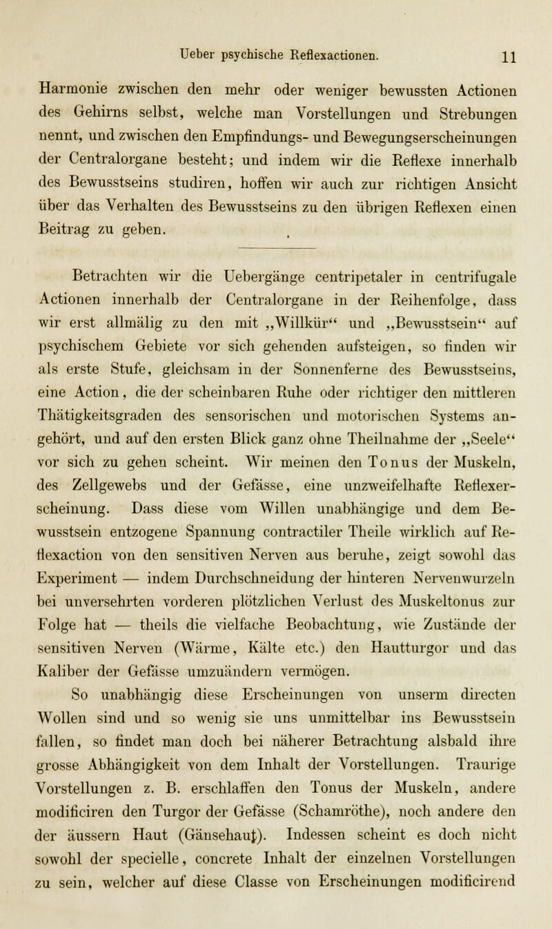 Harmonie zwischen den mehr oder weniger bewussten Actionen des Gehirns selbst, welche man Vorstellungen und Strebungen nennt, und zwischen den Empfindungs- und Bewegungserscheinungen der Centralorgane besteht; und indem wir die Reflexe innerhalb des Bewusstseins studiren, hoifen wir auch zur richtigen Ansicht über das Verhalten des Bewusstseins zu den übrigen Reflexen einen Beitrag zu geben. Betrachten wir die Uebergänge centripetaler in centrifugale Actionen innerhalb der Centralorgane in der Reihenfolge, dass wir erst allmälig zu den mit ,,Willkür und „Bewusstsein auf psychischem Gebiete vor sich gehenden aufsteigen, so finden wir als erste Stufe, gleichsam in der Sonnenferne des Bewusstseins, eine Action, die der scheinbaren Ruhe oder richtiger den mittleren Thätigkeitsgraden des sensorischen und motorischen Systems an- gehört, und auf den ersten Blick ganz ohne Theilnahme der „Seele vor sich zu gehen scheint. Wir meinen den Tonus der Muskeln, des Zellgewebs und der Gefässe, eine unzweifelhafte Reflexer- scheinung. Dass diese vom Willen unabhängige und dem Be- wusstsein entzogene Spannung contractiler Theile wii'klich auf Re- flexaction von den sensitiven Nerven aus beruhe, zeigt sowohl das Experiment — indem Durchschneidung der hinteren Nervenwurzeln bei unversehrten vorderen plötzlichen Verlust des Muskeltonus zur Folge hat — theils die vielfache Beobachtung, wie Zustände der sensitiven Nerven (Wärme, Kälte etc.) den Hautturgor und das Kaliber der Gefässe umzuändern vermögen. So unabhängig diese Erscheinungen von unserm directen Wollen sind und so wenig sie uns unmittelbar ins Bewusstsein fallen, so findet man doch bei näherer Betrachtung alsbald ihre grosse Abhängigkeit von dem Inhalt der Vorstellungen. Traurige Vorstellungen z. B. erschlafien den Tonus der Muskeln, andere modificiren den Turgor der Gefässe (Schamröthe), noch andere den der äussern Haut (Gänsehaut). Indessen scheint es doch nicht sowohl der specielle, concrete Inhalt der einzelnen Vorstellungen zu sein, welcher auf diese Classe von Erscheinungen modificircnd