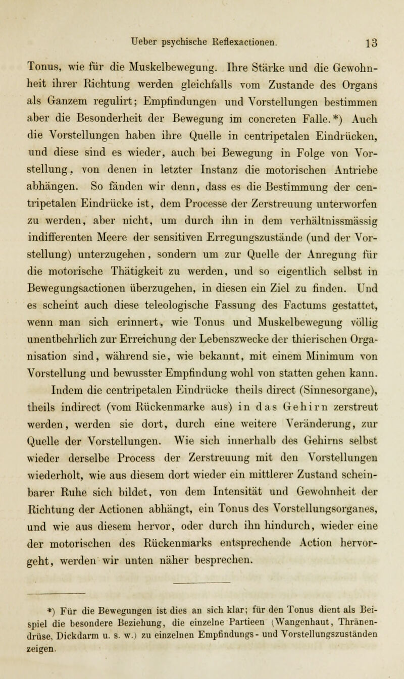 Tonus, wie für die Muskelbewegung. Ihre Stärke und die Gewohn- heit ihrer Richtung werden gleichfalls vom Zustande des Organs als Ganzem regulirt; Empfindungen und Vorstellungen bestimmen aber die Besonderheit der Bewegung im concreten Falle.*) Auch die Vorstellungen haben ihre Quelle in centi'ipetalen Eindrücken, und diese sind es wieder, auch bei Bewegung in Folge von Vor- stellung , von denen in letzter Instanz die motorischen Antriebe abhängen. So fänden wir denn, dass es die Bestimmung der cen- tripetalen Eindrücke ist, dem Processe der Zerstreuung untenvorfen zu werden, aber nicht, um durch ihn in dem verhältnissmässig indifferenten Meere der sensitiven Erregungszustände (und der Vor- stellung) unteizugehen, sondern um zur Quelle der Anregung für die motorische Thätigkeit zu werden, und so eigentlich selbst in Bewegungsactionen überzugehen, in diesen ein Ziel zu finden. Und es scheint auch diese teleologische Fassung des Factums gestattet, wenn man sich erinnert, wie Tonus und Muskelbewegung völlig unentbehrlich zur Erreichung der Lebenszwecke der thierischen Orga- nisation sind, während sie, wie bekannt, mit einem Minimum von Vorstellung und bewusster Empfindung wohl von statten gehen kann. Indem die centripetalen Eindiücke theils direct (Sinnesorgane), theils indirect (vom Rückenmarke aus) in das Gehirn zerstreut werden, werden sie dort, durch eine weitere Veränderung, zur Quelle der Vorstellungen. Wie sich innerhalb des Gehirns selbst wieder derselbe Process der Zerstreuung mit den Vorstellungen wiederholt, wie aus diesem dort wieder ein mittlerer Zustand schein- barer Ruhe sich bildet, von dem Intensität und Gewohnheit der Richtung der Actionen abhängt, ein Tonus des Vorstellungsorganes, und wie aus diesem hervor, oder durch ihn hindurch, wieder eine der motorischen des Rückenmarks entsprechende Action hervor- geht, werden wir unten näher besprechen. *) Für die Bewegungen ist dies an sich klar; für den Tonus dient als Bei- spiel die besondere Beziehung, die einzelne Partieen ^Wangenhaut, Thränen- drüse, Dickdarm u. s. w.) zu einzelnen Empfindungs- und Vorstellungszuständen zeigen.