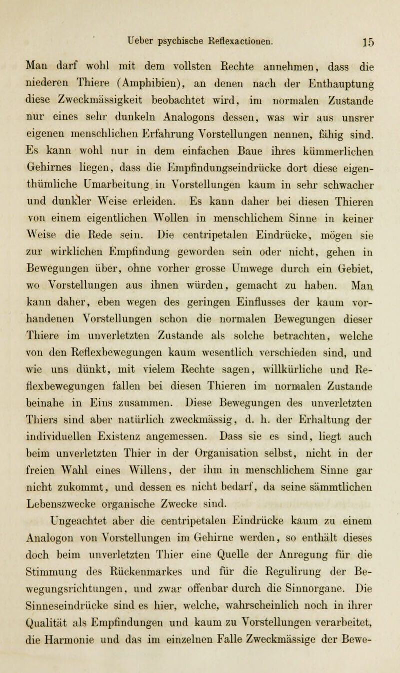 Man darf wohl mit dem vollsten Rechte annehmen, dass die niederen Thiere (Amphibien), an denen nach der Enthauptung diese Zweckmässigkeit beobachtet wird, im normalen Zustande nur eines sehr dunkeln Analogons dessen, was wir aus unsrer eigenen menschlichen Erfahrung Vorstellungen nennen, fähig sind. Es kann wohl nur in dem einfachen Baue ihres kümmerlichen Gehirnes liegen, dass die Empfindungseindrücke dort diese eigen- thümliche Umarbeitung in Vorstellungen kaum in sehr schwacher und dunkler Weise erleiden. Es kann daher bei diesen Thieren von einem eigentlichen Wollen in menschlichem Sinne in keiner Weise die Rede sein. Die centripetalen Eindrücke, mögen sie zur wirklichen Empfindung geworden sein oder nicht, gehen in Bewegungen über, ohne vorher grosse Umwege durch ein Gebiet, wo Vorstellungen aus ihnen würden, gemacht zu haben. Man kann daher, eben wegen des geringen Einflusses der kaum vor- handenen Vorstellungen schon die normalen Bewegungen dieser Thiere im unverletzten Zustande als solche betrachten, welche von den Reflexbewegungen kaum wesentlich verschieden sind, und wie uns dünkt, mit vielem Rechte sagen, willkürliche und Re- flexbewegungen fallen bei diesen Thieren im normalen Zustande beinahe in Eins zusammen. Diese Bewegungen des unverletzten Tliiers sind aber natürlich zweckmässig, d. h. der Ei-haltung der individuellen Existenz angemessen. Dass sie es sind, liegt auch beim unverletzten Thier in der Organisation selbst, nicht in der freien Wahl eines Willens, der ihm in menschlichem Sinne gar nicht zukommt, und dessen es nicht bedarf, da seine sämmtlichen Lebenszwecke organische Zwecke sind. Ungeachtet aber die centripetalen Eindrücke kaum zu einem Analogon von Vorstellungen im Gehirne werden, so enthält dieses doch beim unvei'letzteu Thier eine Quelle der Anregung für die Stimmung des Rückenmarkes und für die Regulirung der Be- wegungsrichtungen, und zwar offenbar durch die Sinnorgane. Die Sinneseindrücke sind es hier, welche, walirscheinlich noch in ihrer Qualität als Empfindungen und kaum zu Vorstellungen verarbeitet, die Harmonie und das im einzelnen Falle Zweckmässige der Bewe-