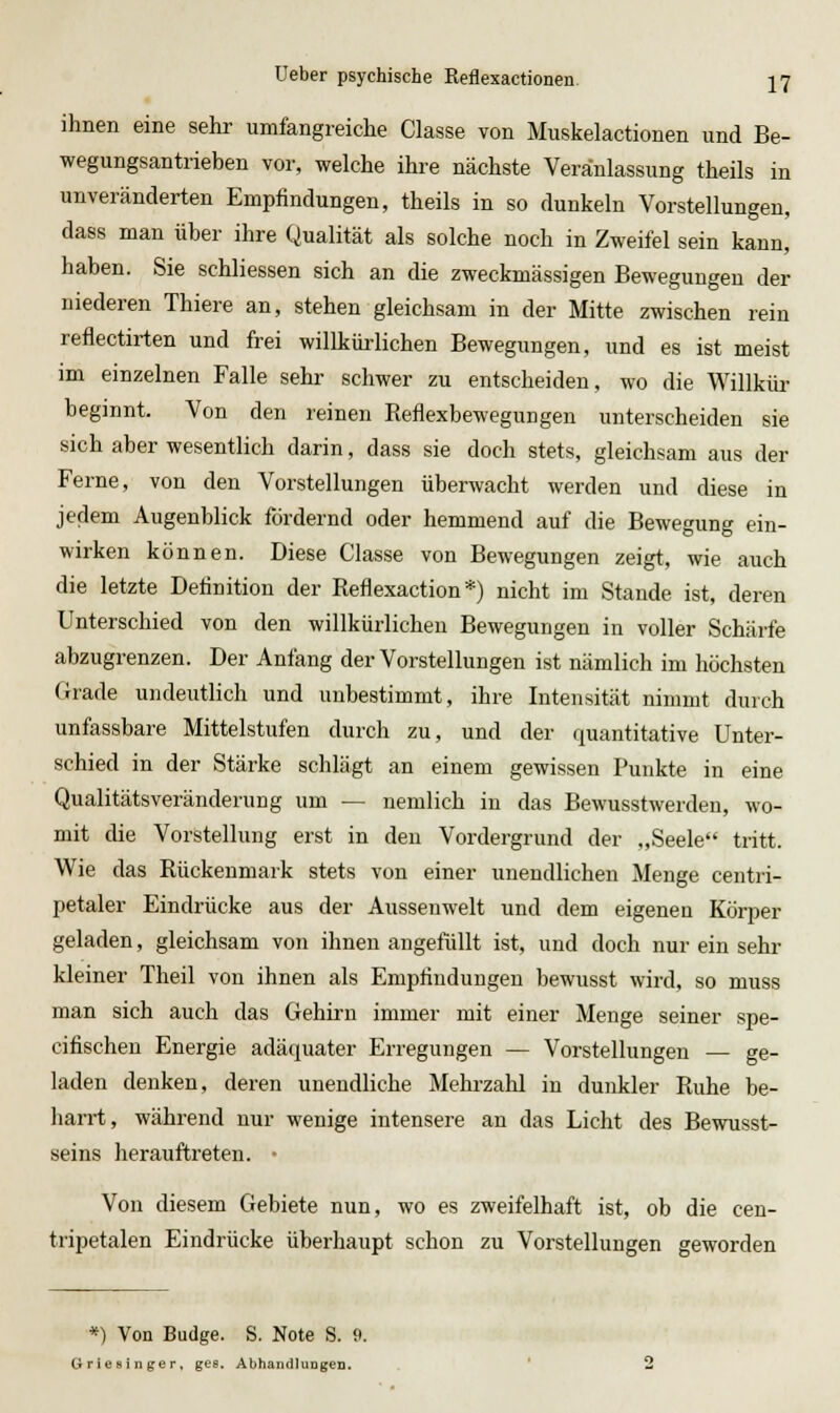 ihnen eine sehr umfangreiche Classe von Muskelactionen und Be- wegungsantrieben vor, welche ihre nächste Veranlassung theils in unveränderten Empfindungen, theils in so dunkeln Vorstellungen, dass man über ihre Qualität als solche noch in Zweifel sein kann, haben. Sie schliessen sich an die zweckmässigen Bewegungen der niederen Thiere an, stehen gleichsam in der Mitte zwischen rein reflectirten und frei willkürlichen Bewegungen, und es ist meist im einzelnen Falle sehr schwer zu entscheiden, wo die Willkür beginnt. Von den reinen Reflexbewegungen unterscheiden sie sich aber wesentlich darin, dass sie doch stets, gleichsam aus der Ferne, von den Vorstellungen überwacht werden und diese in jedem Augenblick fordernd oder hemmend auf die Bewegung ein- wirken können. Diese Classe von Bewegungen zeigt, wie auch die letzte Definition der Reflexaction *) nicht im Stande ist, deren Unterschied von den willkürlichen Bewegungen in voller Schärfe abzugrenzen. Der Anfang der Vorstellungen ist nämlich im höchsten Grade undeutlich und unbestimmt, ihre Intensität nimmt durch unfassbare Mittelstufen durch zu, und der quantitative Unter- schied in der Stärke schlägt an einem gewissen Punkte in eine Qualitätsveränderung um — nemlich in das Bewusstwerden, wo- mit die Vorstellung erst in den Vordergrund der „Seele tritt. Wie das Rückenmark stets von einer unendlichen Menge centri- petaler Eindrücke aus der Aussenwelt und dem eigenen Körper geladen, gleichsam von ihnen angefiillt ist, und doch nur ein sehr kleiner Theil von ihnen als Empfindungen bewusst wird, so muss man sich auch das Gehirn immer mit einer Menge seiner spe- cifischen Energie adäquater Erregungen — Vorstellungen — ge- laden denken, deren unendliche Mehrzahl in dunkler Ruhe be- harrt, während nur wenige intensere an das Licht des Bewusst- seins lierauftreten. • Von diesem Gebiete nun, wo es zweifelhaft ist, ob die cen- tripetalen Eindrücke überhaupt schon zu Vorstellungen geworden *) Von Budge. S. Note S. 9. Griesinger, ges. AbhandlungCD.