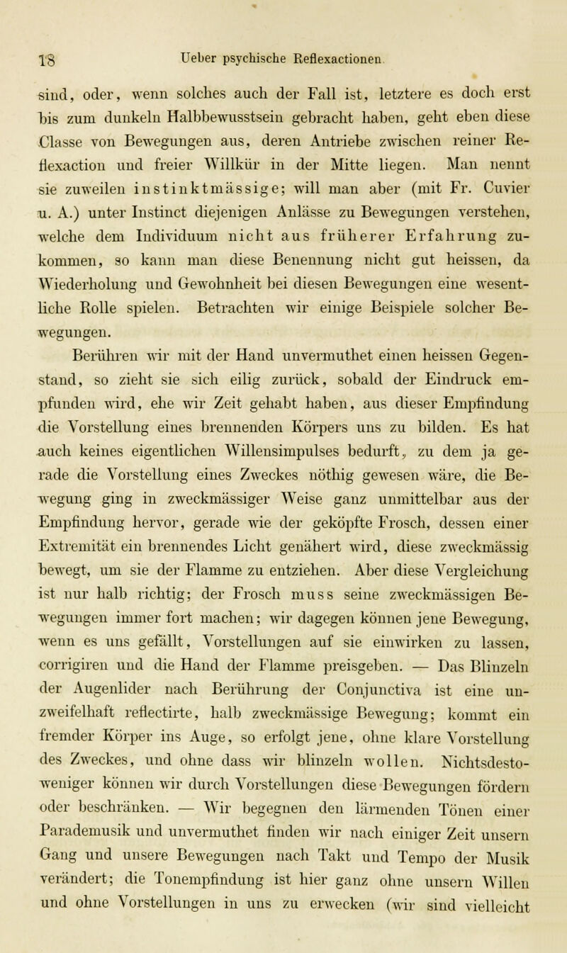 sind, oder, wenn solches auch der Fall ist, letztere es doch erst Isis zum dunkeln Halbbewusstsein gebracht haben, geht eben diese .Classe von Bewegungen aus, deren Antriebe zwischen reiner Re- flexaction und freier Willkür in der Mitte liegen. Man nennt sie zuweilen iustinktmässige; will man aber (mit Fr. Cuvier 11. A.) unter Instinct diejenigen Anlässe zu Bewegungen verstehen, welche dem Individuum nicht aus früherer Erfahrung zu- kommen, so kann man diese Benennung nicht gut heissen, da Wiederholung und Gewohnheit bei diesen Bewegungen eine wesent- liche Rolle spielen. Betrachten wir einige Beispiele solcher Be- wegungen. Bei-ühren wir mit der Hand unvermuthet einen heissen Gegen- stand, so zieht sie sich eilig zurück, sobald der Eindi'uck em- pfunden T\'ird, ehe wir Zeit gehabt haben, aus dieser Empfindung die Vorstellung eines brennenden Körpers uns zu bilden. Es hat auch keines eigentlichen Willensimpulses bedurft, zu dem ja ge- rade die Vorstellung eines Zweckes nöthig gewesen wäre, die Be- wegung ging in zweckmässiger Weise ganz unmittelbar aus der Empfindung hervor, gerade wie der geköpfte Frosch, dessen einer Extremität ein brennendes Licht genähert wird, diese zweckmässig hewegt, um sie der Flamme zu entziehen. Aber diese Vergleichung ist nur halb richtig; der Frosch muss seine zweckmässigen Be- wegungen immerfort machen; wir dagegen können jene Bewegung, wenn es uns gefällt, Vorstellungen auf sie einwirken zu lassen, corrigiren und die Hand der Flamme preisgeben. — Das Blinzeln der Augenlider nach Berührung der Conjunctiva ist eine un- zweifelhaft reflectirte, halb zweckmässige Bewegung; kommt ein fremder Körper ins Auge, so erfolgt jene, ohne klare Vorstellung des Zweckes, und ohne dass wir blinzeln wollen. Nichtsdesto- weniger können wir durch Vorstellungen diese Bewegungen fördern oder beschränken. — Wir begegnen den lärmenden Tönen einer Parademusik und unvermuthet finden wir nach einiger Zeit unsern Gang und unsere Bewegungen nach Takt und Tempo der Musik verändert; die Tonempfindung ist hier ganz ohne unsern Willen und ohne Vorstellungen in uns zu erwecken (wir sind vielleicht