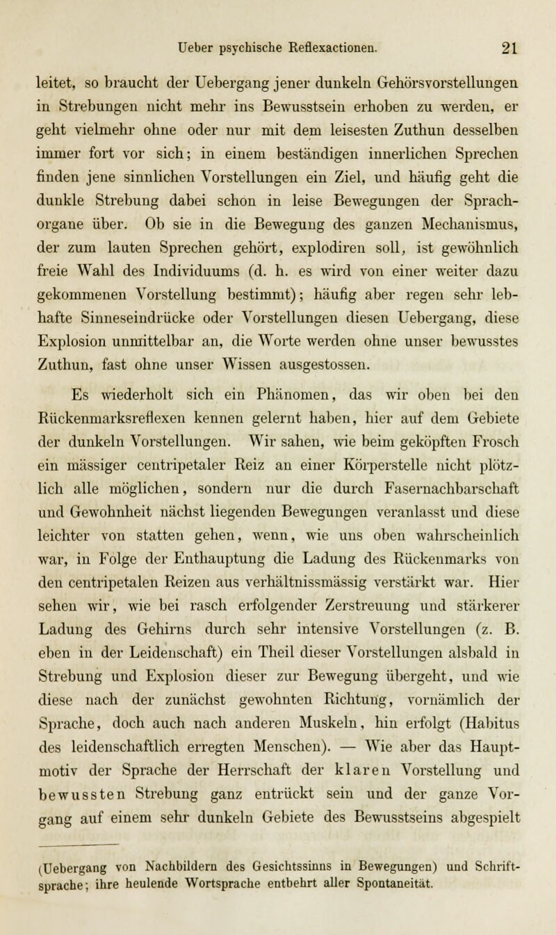 leitet, so braucht der Uebergang jener dunkeln Gehörsvorstellungen in Strebungen nicht mehr ins Bewusstsein erhoben zu werden, er geht vielmehr ohne oder nur mit dem leisesten Zuthun desselben immer fort vor sich; in einem beständigen innerlichen Sprechen finden jene sinnlichen Vorstellungen ein Ziel, und häufig geht die dunkle Strebung dabei schon in leise Bewegungen der Sprach- organe über. Ob sie in die Bewegung des ganzen Mechanismus, der zum lauten Sprechen gehört, explodiren soll, ist gewöhnlich freie Wahl des Individuums (d. h. es wird von einer weiter dazu gekommenen Vorstellung bestimmt); häufig aber regen sehr leb- hafte Sinneseindrücke oder Vorstellungen diesen Uebergang, diese Explosion unmittelbar an, die Worte werden ohne unser bewusstes Zuthun, fast ohne unser Wissen ausgestossen. Es wiederholt sich ein Phänomen, das wir oben bei den Rückenmarksreflexen kennen gelernt haben, hier auf dem Gebiete der dunkeln Vorstellungen. Wir sahen, wie beim geköpften Frosch ein massiger ceutripetaler Reiz au einer Körperstelle nicht plötz- lich alle möglichen, sondern nur die durch Fasernachbarschaft und Gewohnheit nächst liegenden Bewegungen veranlasst und diese leichter von statten gehen, wenn, wie uns oben wahrscheinlich war, in Folge der Enthauptung die Ladung des Rückenmarks von den centripetalen Reizen aus verhältnissmässig verstärkt war. Hier sehen wir, wie bei rasch erfolgender Zerstreuung und stärkerer Ladung des Gehirns durch sehr intensive Vorstellungen (z. B. eben in der Leidenschaft) ein Theil dieser Vorstellungen alsbald in Strebung und Explosion dieser zur Bewegung übergeht, und wie diese nach der zunächst gewohnten Richtung, vornämlich der Sprache, doch auch nach anderen Muskeln, hin erfolgt (Habitus des leidenschaftlich erregten Menschen). — Wie aber das Haupt- motiv der Sprache der HeiTSchaft der klaren Vorstellung und bewussten Strebung ganz entrückt sein und der ganze Vor- gang auf einem sehr dunkeln Gebiete des Bewusstseins abgespielt (Uebergang von Nachbildern des Gesichtssinns in Bewegungen) und Schrift- sprache; ihre heulende Wortsprache entbehrt aller Spontaneität.