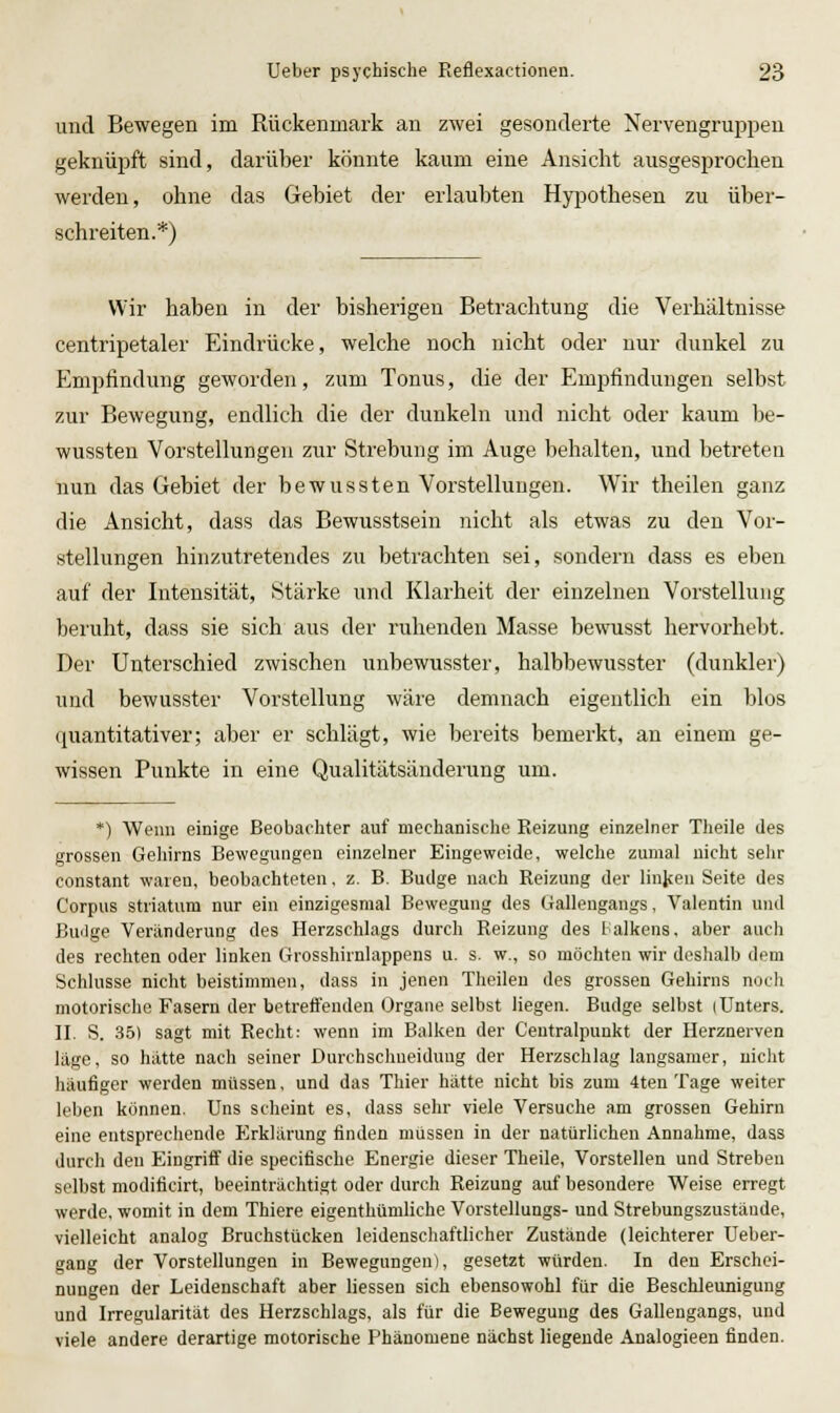 und Bewegen im Rückenmark an zwei gesonderte Nervengruppeu geknüpft sind, darüber könnte kaum eine Ansicht ausgesprochen werden, ohne das Gebiet der erlaubten Hypothesen zu über- schreiten.*) Wir haben in der bisherigen Betrachtung die Verhältnisse centripetaler Eindrücke, welche noch nicht oder nur dunkel zu Empfindung geworden, zum Tonus, die der Empfindungen selbst zur Bewegung, endlich die der dunkeln und nicht oder kaum be- wussten Vorstellungen zur Strebung im Auge behalten, und betretea nun das Gebiet der bewussten Vorstellungen. Wir theilen ganz die Ansicht, dass das Bewusstsein nicht als etwas zu den Vor- stellungen hinzutretendes zu betrachten sei, sondern dass es eben auf der Intensität, Stärke und Klarheit der einzelnen Vorstellung beiuht, dass sie sich aus der ruhenden Masse bewusst hervorhe1)t. Der Unterschied zwischen unbewusster, halbbewusster (dunkler) und bewusster Vorstellung wäre demnach eigentlich ein blos quantitativer; aber er schlägt, wie bereits bemerkt, an einem ge- wissen Punkte in eine Qualitätsänderung um. *) Wenn einige Beobachter auf mechanische Reizung einzelner Theile des grossen Geliirns Bewegungen einzelner Eingeweide, welche zumal nicht sehr constant waren, beobachteten, z. B. Budge nach Reizung der linjcen Seite des Corpus striatum nur ein einzigesmal Bewegung des Galleugangs, Valentin und Builge Veränderung des Herzschlags durch Reizung des Balkens, aber auch des rechten oder linken Grosshirnlappens u. s. w., so möchten wir doshalb dem Schlüsse nicht beistimmen, dass in jenen Theilen des grossen Gehirns noch motorische Fasern der betreft'endeu Organe selbst liegen. Budge selbst (Unters. II. S. 35) sagt mit Recht: wenn im Balken der Centralpunkt der Herznerven läge, so hätte nach seiner Durchschueiduug der Herzschlag langsamer, nicht häufiger werden müssen, und das Thier hätte nicht bis zum 4ten Tage weiter leben können. Uns scheint es, dass sehr viele Versuche am grossen Gehirn eine entsprechende P2rklärung finden müssen in der natürlichen Annahme, dass durch den Eingriff die specifische Energie dieser Theile, Vorstellen und Streben selbst modificirt, beeinträchtigt oder durch Reizung auf besondere Weise erregt werde, womit in dem Thiere eigenthümliche Vorstellungs- und Strebungszustände, vielleicht analog Bruchstücken leidenschaftlicher Zustände (leichterer Ueber- gang der Vorstellungen in Bewegungen), gesetzt würden. In den Erschei- nungen der Leidenschaft aber Hessen sich ebensowohl für die Beschleunigung und Irregularität des Herzschlags, als für die Bewegung des Gallengangs, und viele andere derartige motorische Phänomene nächst liegende Analogieen finden.