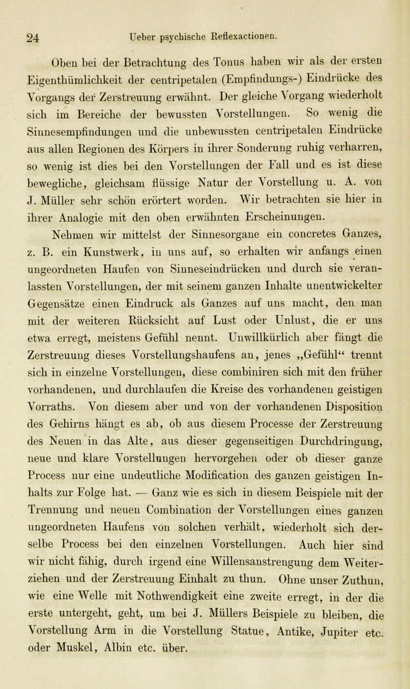 Oben bei der Betrachtung des Tonus haben wir als der ersten Eigenthümlichkeit der centripetalen (Empfindungs-) Eindrücke des Vorgangs der Zerstreuung erwähnt. Der gleiche Vorgang wiederholt sich im Bereiche der bewussten Vorstellungen. So wenig die Sinnesempfindungen und die unbewussten centripetalen Eindrücke aus allen Regionen des Körpers in ihrer Sonderung ruhig verharren, so wenig ist dies bei den Vorstellungen der Fall und es ist diese bewegliche, gleichsam flüssige Natur der Vorstellung u. A. von J. Müller sehr schön erörtert worden. Wir betrachten sie hier in ihrer Analogie mit den oben erwähnten Erscheinungen. Nehmen wir mittelst der Sinnesorgane ein concretes Ganzes, z. B. ein Kunstwerk, in uns auf, so erhalten wir anfangs einen ungeordneten Haufen von Sinneseindrückeu und durch sie veran- lassten Vorstellungen, der mit seinem ganzen Inhalte unentwickelter Gegensätze einen Eindruck als Ganzes auf uns macht, den man mit der weiteren Rücksicht auf Lust oder Unlust, die er uns etwa erregt, meistens Gefühl nennt. Unwillkürlich aber fängt die Zerstreuung dieses Vorstellungshaufens an, jenes „Gefühl trennt sich in einzelne Vorstellungen, diese combiniren sich mit den früher vorhandenen, und durchlaufen die Kreise des vorhandenen geistigen Vorraths. Von diesem aber und von der vorhandenen Disposition des Gehirns hängt es ab, ob aus diesem Processe der Zerstreuung des Neuen in das Alte, aus dieser gegenseitigen Durchdringung, neue und klare Vorstellungen hervorgehen oder ob dieser ganze Process nur eine undeutliche Modification des ganzen geistigen In- halts zur Folge hat. — Ganz wie es sich in diesem Beispiele mit der Trennung und neuen Combination der Vorstellungen eines ganzen ungeordneten Haufens von solchen verhält, wiederholt sich der- selbe Process bei den einzelnen Vorstellungen. Auch hier sind wir nicht fähig, durch irgend eine Willensanstrengung dem Weiter- ziehen und der Zerstreuung Einhalt zu thun. Ohne unser Zuthun, wie eine Welle mit Nothwendigkeit eine zweite erregt, in der die erste untergeht, geht, um bei J. Müllers Beispiele zu bleiben, die Vorstellung Arm in die Vorstellung Statue, Antike, Jupiter etc. oder Muskel, Albin etc. über.