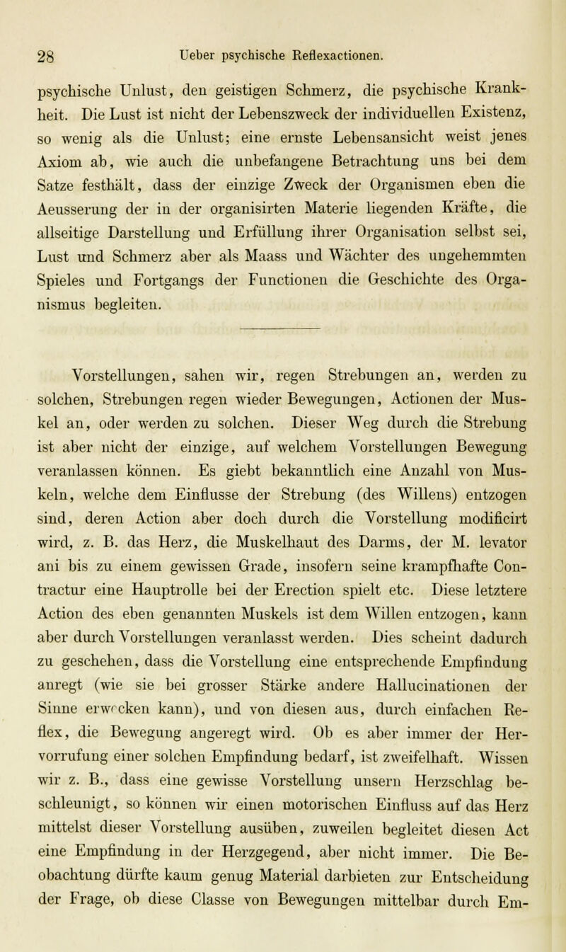 psychische Unlust, den geistigen Schmerz, die psychische Krank- heit. Die Lust ist nicht der Lebenszweck der individuellen Existenz, so wenig als die Unlust; eine ernste Lebensansicht weist jenes Axiom ab, wie auch die unbefangene Betrachtung uns bei dem Satze festhält, dass der einzige Zweck der Organismen eben die Aeusserung der in der organisirten Materie liegenden Kräfte, die allseitige Darstellung und Erfüllung ihrer Organisation selbst sei, Lust und Schmerz aber als Maass und Wächter des ungehemmten Spieles und Fortgangs der Functionen die Geschichte des Orga- nismus begleiten. Vorstellungen, sahen wir, regen Strebungen an, werden zu solchen, Strebungen regen wieder Bewegungen, Actionen der Mus- kel an, oder werden zu solchen. Dieser Weg durch die Strebung ist aber nicht der einzige, auf welchem Vorstellungen Bewegung veranlassen können. Es giebt bekanntlich eine Anzahl von Mus- keln, welche dem Einflüsse der Strebung (des Willens) entzogen sind, deren Action aber doch durch die Vorstellung modificirt wird, z. B. das Herz, die Muskelhaut des Darms, der M. levator ani bis zu einem gewissen Grade, insofern seine krampfhafte Con- tractur eine Hauptrolle bei der Erection spielt etc. Diese letztere Action des eben genannten Muskels ist dem Willen entzogen, kann aber durch Vorstellungen veranlasst werden. Dies scheint dadurch zu geschehen, dass die Vorstellung eine entsprechende Empfindung anregt (wie sie bei grosser Stärke andere Hallucinationen der Sinne erwrcken kann), und von diesen aus, durch einfachen Re- flex, die Bewegung angeregt wird. Ob es aber immer der Her- vorrufung einer solchen Empfindung bedarf, ist zweifelhaft. Wissen wir z. B., dass eine gewisse Vorstellung unsern Herzschlag be- schleunigt , so können wir einen motorischen Einfluss auf das Herz mittelst dieser Vorstellung ausüben, zuweilen begleitet diesen Act eine Empfindung in der Herzgegend, aber nicht immer. Die Be- obachtung dürfte kaum genug Material darbieten zur Entscheidung der Frage, ob diese Classe von Bewegungen mittelbar durch Em-