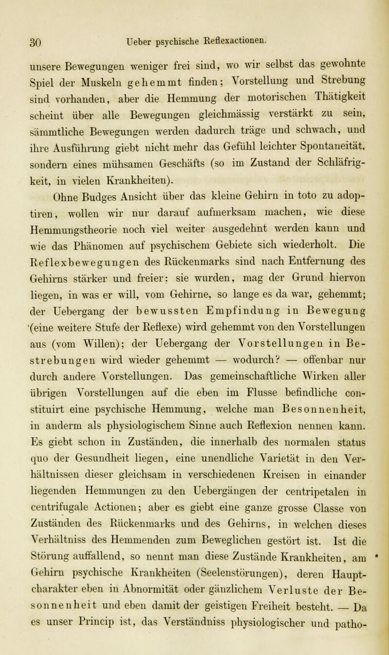 unsere Bewegungen weniger frei sind, wo wir selbst das gewohnte Spiel der Muskeln gehemmt finden; Vorstellung und Strebung sind vorhanden, aber die Hemmung der motorischen Thätigkeit scheint über alle Bewegungen gleichmässig verstärkt zu sein, sämmtliche Bewegungen werden dadurch träge und schwach, und ihre Ausfühning giebt nicht mehr das Gefühl leichter Spontaneität, sondern eines mühsamen Geschäfts (so im Zustand der Schläfrig- keit, in vielen Krankheiten). Ohne Budges Ansicht über das kleine Gehirn in toto zu adop- tiren, wollen wir nur darauf aufmerksam machen, wie diese Hemmungstheorie noch viel weiter ausgedehnt werden kann und wie das Phänomen auf psychischem Gebiete sich wiederholt. Die Reflexbewegungen des Rückenmarks sind nach Entfernung des Gehirns stärker und freier: sie wurden, mag der Grund hiervon liegen, in was er will, vom Gehirne, so lange es da war, gehemmt; der Uebergang der bewussten Empfindung in Bewegung '(eine weitere Stufe der Reflexe) wird gehemmt von den Vorstellungen aus (vom Willen); der Uebergang der Vorstellungen in Be- strebungen wird wieder gehemmt — wodurch? — offenbar nur durch andere Vorstellungen. Das gemeinschaftliche Wirken aller übrigen Vorstellungen auf die eben im Flusse befindliche con- stituirt eine psychische Hemmung, welche man Besonnenheit, in anderm als physiologischem Sinne auch Reflexion nennen kann. Es giebt schon in Zuständen, die innerhalb des normalen Status quo der Gesundheit liegen, eine unendliche Varietät in den Vei'- hältnisseu dieser gleichsam in verschiedenen Kreisen in einander liegenden Hemmungen zu den Uebergängen der centripetalen in centrifugale Actionen; aber es giebt eine ganze grosse Glasse von Zuständen des Rückenmarks und des Gehirns, in welchen dieses Verhältniss des Hemmenden zum Beweglichen gestört ist. Ist die Störung auffallend, so nennt man diese Zustände Krankheiten, am Gehirn psychische Krankheiten (Seelenstörungen), deren Haupt- charakter eben in Abnormität oder gänzlichem Verluste der Be- sonnenheit und eben damit der geistigen Freiheit besteht. — Da es unser Princip ist, das Verständniss physiologischer und patho-