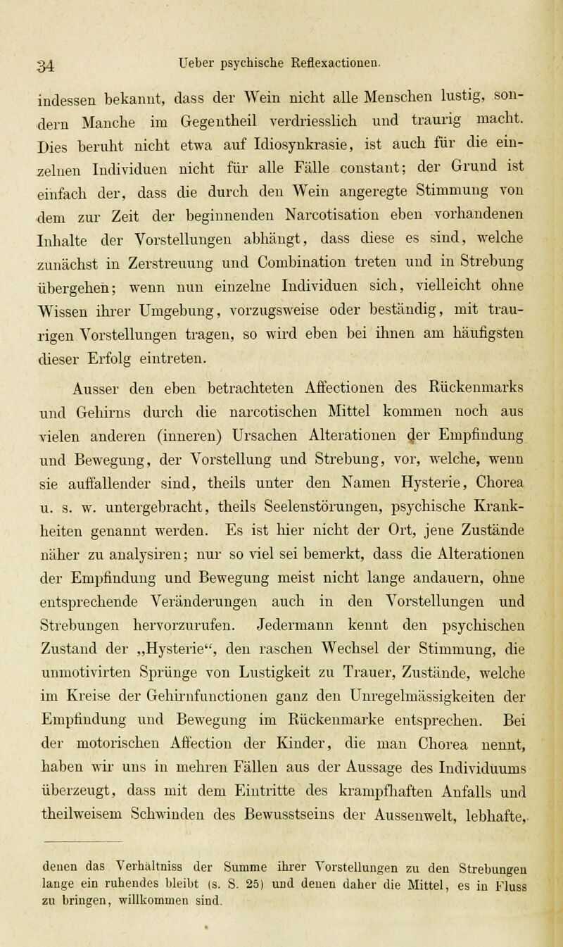 indessen bekannt, dass der Wein nicht alle Menschen lustig, son- dern Manche im Gegeutheil verdriesslich und traurig macht. Dies beruht nicht etwa auf Idiosynkrasie, ist auch für die ein- zelnen Individuen nicht für alle Fälle constant; der Grund ist einfach der, dass die durch den Wein angeregte Stimmung von dem zur Zeit der beginnenden Narcotisation eben vorhandenen Inhalte der Vorstellungen abhängt, dass diese es sind, welche zunächst in Zerstreuung und Combination treten und in Strebung übergehen; wenn nun einzelne Individuen sich, vielleicht ohne Wissen ihrer Umgebung, vorzugsweise oder beständig, mit trau- rigen Vorstellungen tragen, so wird eben bei ihnen am häufigsten dieser Erfolg eintreten. Ausser den eben betrachteten Affectionen des Rückenmarks und Gehirns durch die narcotischen Mittel kommen noch aus Tielen anderen (inneren) Ursachen Alterationen ^er Empfindung und Bewegung, der Vorstellung und Sti'ebung, vor, welche, wenu sie auffallender sind, theils unter den Namen Hysterie, Chorea u. s. w. untergebracht, theils Seelenstörungen, psychische Krank- heiten genannt werden. Es ist hier nicht der Ort, jene Zustände näher zu analysiren; nur so viel sei bemerkt, dass die Alterationen der Empfindung und Bewegung meist nicht lange andauern, ohne entsprechende Veränderungen auch in den Vorstellungen und Strebungen hervorzurufen. Jedermann kennt den psychischen Zustand der „Hysterie, den luschen Wechsel der Stimmung, die uumotivirten Sprünge von Lustigkeit zu Trauer, Zustände, welche im Kreise der Gehirufunctionen ganz den Unregelmässigkeiten der Empfindung und Bewegung im Rückenmarke entsprechen. Bei der motorischen Affection der Kinder, die man Chorea nennt, haben wir uns in mehren Fällen aus der Aussage des Individuums überzeugt, dass mit dem Eintritte des krampfhaften Anfalls und theilweisem Schwinden des Bewusstseins der Aussenwelt, lebhafte. denen das Verhältniss der Summe ihrer Vorstellungen zu den Strebungen lange ein ruhendes bleibt (s. S. 25) und denen daher die Mittel, es in Fluss zu bringen, willkommen sind.