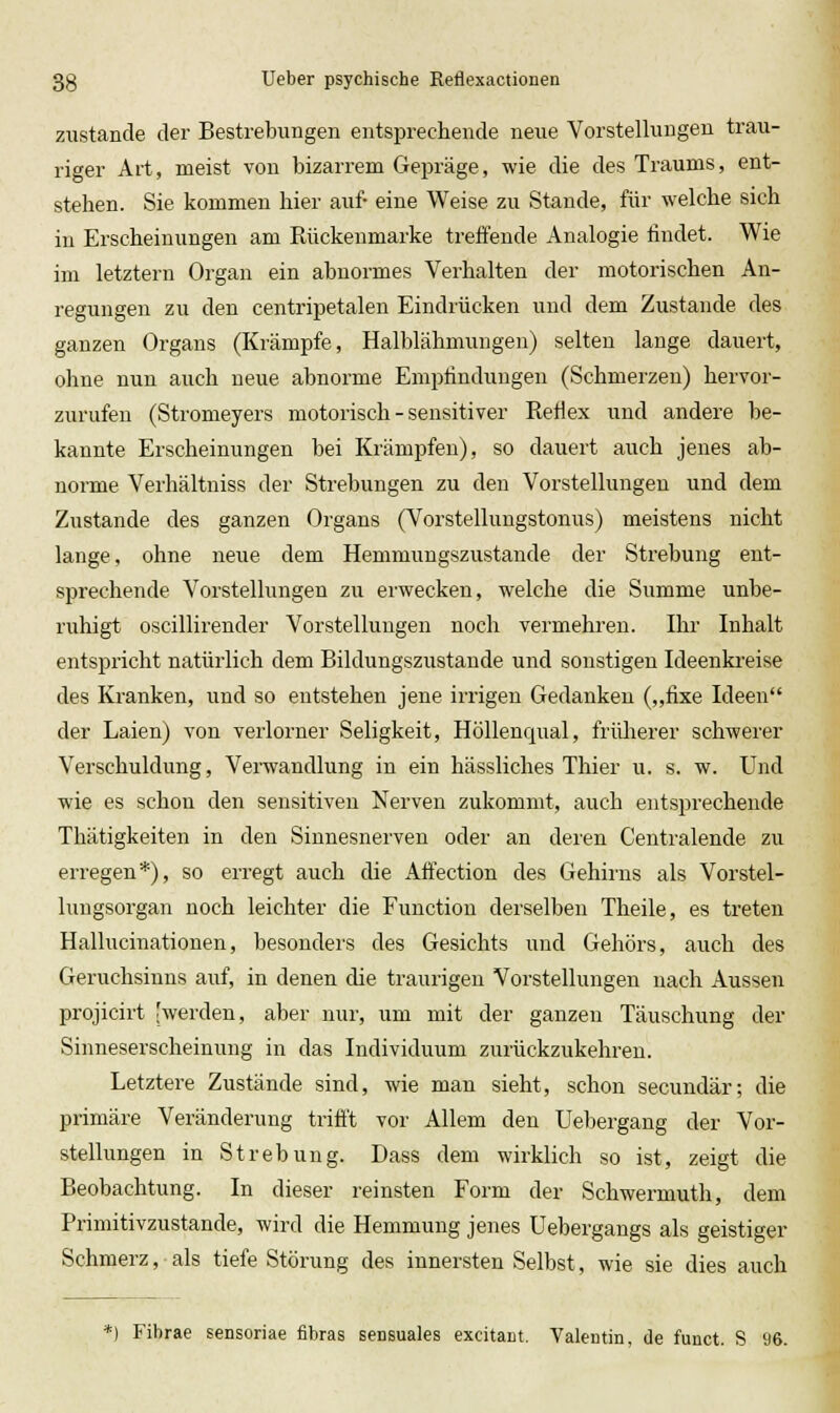 zustande der Bestrebungen entsprechende neue Vorstellungen trau- riger Art, meist vou bizarrem Gepräge, wie die des Traums, ent- stehen. Sie kommen hier auf- eine Weise zu Stande, für welche sich in Erscheinungen am Rückenmarke treffende Analogie findet. Wie im letztern Organ ein abnormes Verhalten der motorischen An- regungen zu den centripetalen Eindrücken und dem Zustande des ganzen Organs (Krämpfe, Halblähmungen) selten lange dauert, ohne nun auch neue abnorme Empfindungen (Schmerzen) hervor- zurufen (Stromeyers motorisch - sensitiver Refiex und andere be- kannte Erscheinungen bei Krämpfen), so dauert auch jenes ab- norme Verhältniss der Strebungen zu den Vorstellungen und dem Zustande des ganzen Organs (Vorstellungstonus) meistens nicht lange, ohne neue dem Hemmungszustande der Strebung ent- sprechende Vorstellungen zu erwecken, welche die Summe unbe- ruhigt oscillirender Vorstellungen noch vermehren. Ihr Inhalt entspricht natürlich dem Bildungszustande und sonstigen Ideenkreise des Kranken, und so entstehen jene irrigen Gedanken („fixe Ideen der Laien) von verlorner Seligkeit, Höllenqual, frülierer schwerer Verschuldung, Verwandlung in ein hässliches Thier u. s. w. Und wie es schon den sensitiven Nerven zukommt, auch entsprechende Thätigkeiten in den Sinnesnerven oder an deren Centralende zu erregen*), so erregt auch die Aifection des Gehirns als Vorstel- lungsorgan noch leichter die Function derselben Theile, es treten Hallucinationen, besonders des Gesichts und Gehörs, auch des Geruchsinns auf, in denen die traurigen Vorstellungen nach Aussen projicirt [werden, aber nur, um mit der ganzen Täuschung der Sinneserscheinung in das Individuum zurückzukehren. Letztere Zustände sind, wie man sieht, schon secundär; die primäre Veränderung trifi't vor Allem den Uebergang der Vor- stellungen in Strebung. Dass dem wirklich so ist, zeigt die Beobachtung. In dieser reinsten Form der Schwermuth, dem Primitivzustande, wird die Hemmung jenes Uebergangs als geistiger Schmerz, als tiefe Störung des innersten Selbst, wie sie dies auch Fibrae sensoriae fibras sensuales excitant. Yalentin, de funet. S 96.