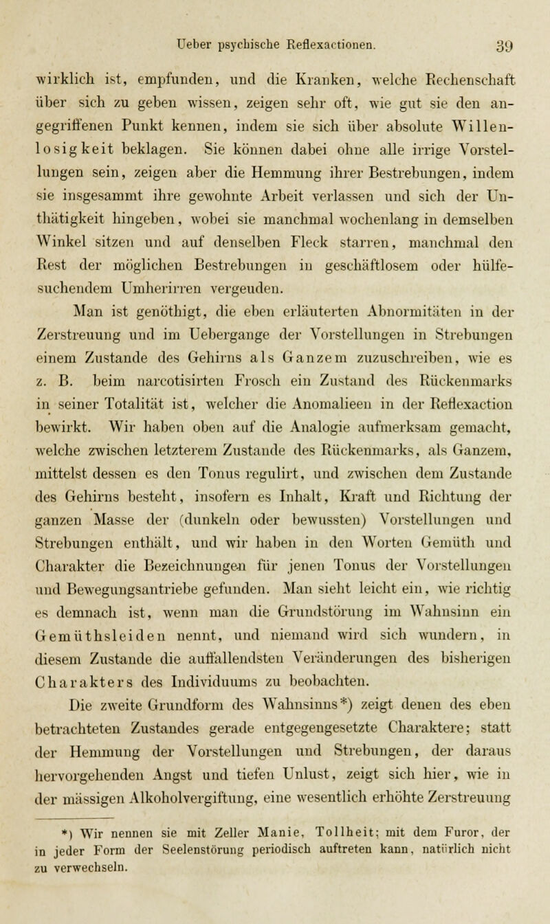 wirklich ist, empfunden, und die Kranken, welche Rechenschaft über sich zu geben wissen, zeigen sehr oft, wie gut sie den an- gegriffenen Punkt kennen, indem sie sich über absolute Willeu- losigkeit beklagen. Sie können dabei ohne alle irrige Vorstel- lungen sein, zeigen aber die Hemmung ihrer Bestrebungen, indem sie insgesammt ihre gewohnte Arbeit verlassen und sich der Un- thätigkeit hingeben, wobei sie manchmal wochenlang in demselben Winkel sitzen und auf denselben Fleck starren, manchmal den Rest der möglichen Bestrebungen in geschäftlosem oder hülfe- suchendem Umheriiien vergeuden. Man ist genöthigt, die eben erläuterten Abnormitäten in der Zerstreuung und im Uebergange der Vorstellungen in Strebungen einem Zustande des Gehirns als Ganzem zuzuschreiben, wie es z. B. beim narcotisirten Frosch ein Zustand des Rückenmarks in seiner Totalität ist, welcher die Anomalieeu in der Retiexaction bewirkt. Wir liaben oben auf die Analogie aufmerksam gemacht, welche zwischen letzterem Zustande des Rückenmarks, als Ganzem, mittelst dessen es den Tonus regulirt, und zwischen dem Zustande des Gehirns besteht, insofern es Inhalt, Kraft und Richtung der ganzen Masse der (dunkeln oder bewussteu) Vorstellungen und Strebungen enthält, und wir haben in den Worten Gemüth und Charakter die Bezeichnungen für jenen Tonus der Vorstellungen und Bewegungsantriebe gefunden. Man sieht leicht ein, wie richtig es demnach ist, wenn man die Grundstörung im Wahnsinn ein Gemüthsleiden nennt, und niemand wird sich wundern, in diesem Zustande die auffallendsten Veränderungen des bisherigen Charakters des Individuums zu beobachten. Die zweite Grundform des Wahnsinns *) zeigt denen des eben betrachteten Zustandes gerade entgegengesetzte Charaktere; statt der Hemmung der Vorstellungen und Strebungen, der daraus hervorgehenden Angst und tiefen Unlust, zeigt sich hier, wie in der massigen Alkoholvergiftung, eine wesentlich erhöhte Zerstreuung *) Wir nennen sie mit Zeller Manie, Tollheit; mit dem Furor, der in jeder Form der Seelenstörung periodisch auftreten kann, natürlich nicht zu verwechseln.