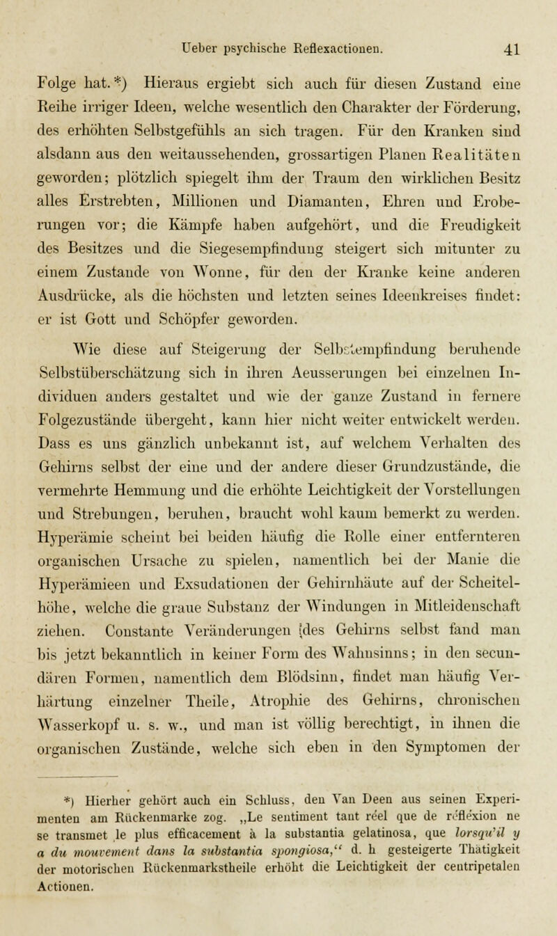 Folge hat.'^j Hieraus ergiebt sich auch für diesen Zustand eine Reihe irriger Ideen, welche wesentlich den Charakter der Föi'deruug, des erhöhten Selbstgefühls an sich tragen. Für den Kranken sind alsdann aus den weitaussehenden, grossartigen Planen Realitäten geworden; plötzlich spiegelt ihm der Traum den wirklichen Besitz alles Erstrebten, Millionen und Diamanten, Ehren und Erobe- rungen vor; die Kämpfe haben aufgehört, und die Freudigkeit des Besitzes \md die Siegesempfindung steigert sich mitunter zu einem Zustande von Wonne, für den der Kranke keine anderen Ausdi'ücke, als die höchsten und letzten seines Ideenki-eises findet: er ist Gott und Schöpfer geworden. Wie diese auf Steigerung der Selbs'^empfindung beruhende Selbstüberschätzung sich in ihren Aeusserungen bei einzelnen In- dividuen anders gestaltet und wie der ganze Zustand in fernere Folgezustände übergeht, kann hier nicht weiter entwickelt werden. Dass es uns gänzlich unbekannt ist, auf welchem Verhalten des Gehirns selbst der eine und der andere dieser Gruudzustände, die vermehrte Hemmung und die erhöhte Leichtigkeit der Vorstellungen und Strebungen, beruhen, braucht wohl kaum bemerkt zu werden. Hyperämie scheint bei lieiden häufig die Rolle einer entfernteren organischen Ursache zu spielen, namentlich bei der Manie die Hyperämieen und Exsudationen der Gehirnhäute auf der Scheitel- höhe, welche die graue Substanz der Windungen in Mitleidenschaft ziehen. Constante Veränderungen (des Gehirns selbst fand mau bis jetzt bekanntlich in keiner Form des Wahnsinns; in den secun- dären Formen, namentlich dem Blödsinn, findet man häufig Ver- härtung einzelner Theile, Atrophie des Gehirns, chronischen Wasserkopf u. s. w., und man ist völlig berechtigt, in ihnen die organischen Zustände, welche sich eben in den Symptomen der *) Hierher gehört auch ein Schluss. deu Van Deen aus seinen Experi- menten am Rückenmarke zog. „Le seutiment taut reel que de rJflexion ne 88 transmet ,le plus efflcacement ä la substantia gelatinosa, que lorsqu'il y a du mouvemeitt dans la substantia spongiosa, d. h gesteigerte Thätigkeit der motorischeu Rückenmarkstheile erhöht die Leichtigkeit der ceutripetalen Actionen.