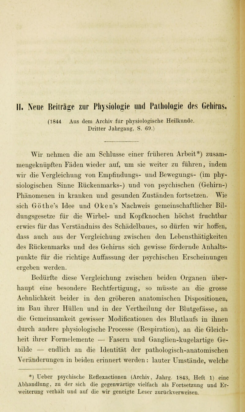 II. Neue Beiträge zur Physiologie und Pathologie des Gehirns. (1844 Aus dem Archiv für physiologische Heilkunde. Dritter Jahrgang, S. 69.) Wir nehmen die am Schlüsse einer früheren Arbeit*) zusam- mengeknüpften Fäden wieder auf, um sie weiter zu führen, indem wir die Vergleichung von Empfindungs- und Beweguugs- (im phy- siologischen Sinne Rückenmarks-) und von psychischen (Gehirn-) Phänomenen in kranken und gesunden Zuständen fortsetzen. Wie sich Göthe's Idee und Oken's Nachweis gemeinschaftlicher Bil- dungsgesetze für die Wirbel- und Kopfknochen höchst fruchtbar erwies für das Verständniss des Schädelbaues, so dürfen wir hoffen, dass auch aus der Vergleichung zwischen den Lebensthätigkeiten des Rückenmarks und des Gehirns sich gemsse fördernde Anhalts- punkte für die richtige Auffassung der psychischen Erscheinungen ergeben werden. Bedürfte diese Vergleichung zwischen beiden Organen über- haupt eine besondere Rechtfertigung, so müsste au die grosse Aehnlichkeit beider in den gröberen anatomischen Dispositionen, im Bau ihi-er Hüllen und in der Vertheilung der Blutgefässe, an die Gemeinsamkeit gewisser Modificationen des Blutlaufs in ihnen durch andere physiologische Processe (Respiration), an die Gleich- heit ihrer Formelemente — Fasern und Ganglien-kugelartige Ge- bilde — endlich an die Identität der pathologisch-anatomischen Veränderungen in beiden erinnert werden: lauter Umstände, welche *) Ueber psyclüsche Reflexactionen (Archiv, Jahrg. 1843, Heft 1) eine Abhandlung, zu der sich die gegenwärtige vielfach als Fortsetzung und Er- weiterung verhält und auf die wir geneigte Leser zurückverweisen.