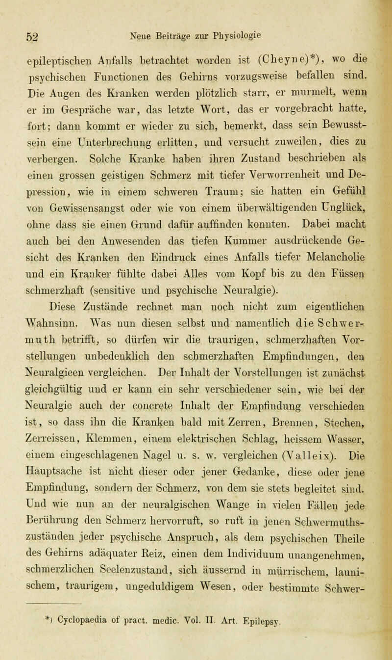 epileptischen Aufalls betrachtet worden ist (Cheyne)*), wo die psychischen Functionen des Gehirns vorzugsweise hefallen sind. Die Augen des Kranken werden plötzlich starr, er murmelt, wenn er im Gespräche war, das letzte Wort, das er vorgebracht hatte, fort; dann kommt er wieder zu sich, bemerkt, dass sein Bewusst- sein eine Unterbrechung erlitten, und versuclit zuweilen, dies zu verbergen. Solche Kranke haben ihren Zustand beschrieben als einen grossen geistigen Schmerz mit tiefer Verworrenheit und De- pression, wie in einem schweren Traum; sie hatten ein Gefühl von Gewissensangst oder wie von einem überwältigenden Unglück, ohne dass sie einen Grund dafür auffinden konnten. Dabei macht auch bei den Anwesenden das tiefen Kummer ausdr-ückende Ge- sicht des Kranken den Eindi'uck eines Anfalls tiefer Melancholie und ein Kranker fühlte dabei Alles vom Kopf bis zu den Füssen schmerzhaft (sensitive und psychische Neuralgie). Diese Zustände rechnet man noch nicht zum eigentlichen Wahnsinn. Was nun diesen selbst und namentlich die Schwer^ muth betrifft, so dürfen wir die traurigen, schmerzhaften Vor- stellungen unbedenklich den schmerzhaften Empfindungen, den Neuralgieen vergleichen. Der Inhalt der Vorstellungen ist zunächst gleichgültig und er kann ein sehr verschiedener sein, wie bei der Neuralgie auch der concreto Inhalt der Empfindung verschieden ist, so dass ihn die Kraulten bald mit Zerren, Brennen, Stechen, Zerreissen, Klemmen, einem elektrischen Schlag, heissem Wasser, einem eingeschlagenen Nagel u. s. w. vergleichen (Valleix). Die Hauptsache ist nicht dieser oder jener Gedanke, diese oder jene Empfindung, sondern der Schmerz, von dem sie stets begleitet sind. Und wie nun an der neuralgischen Wange in vielen Fällen jede Berührung den Schmerz hervorruft, so ruft in jenen Schwermuths- zuständen jeder psychische Anspruch, als dem psychischen Theile des Gehirns adäquater Reiz, einen dem Individuum unangenehmen, schmerzlichen Seelenzustand, sich äussernd in mürrischem, launi- schem, traurigem, ungeduldigem Wesen, oder bestimmte Schwer- *l Cyclopaedia of pract. medic. Vol. II. Art. Epilepsy.