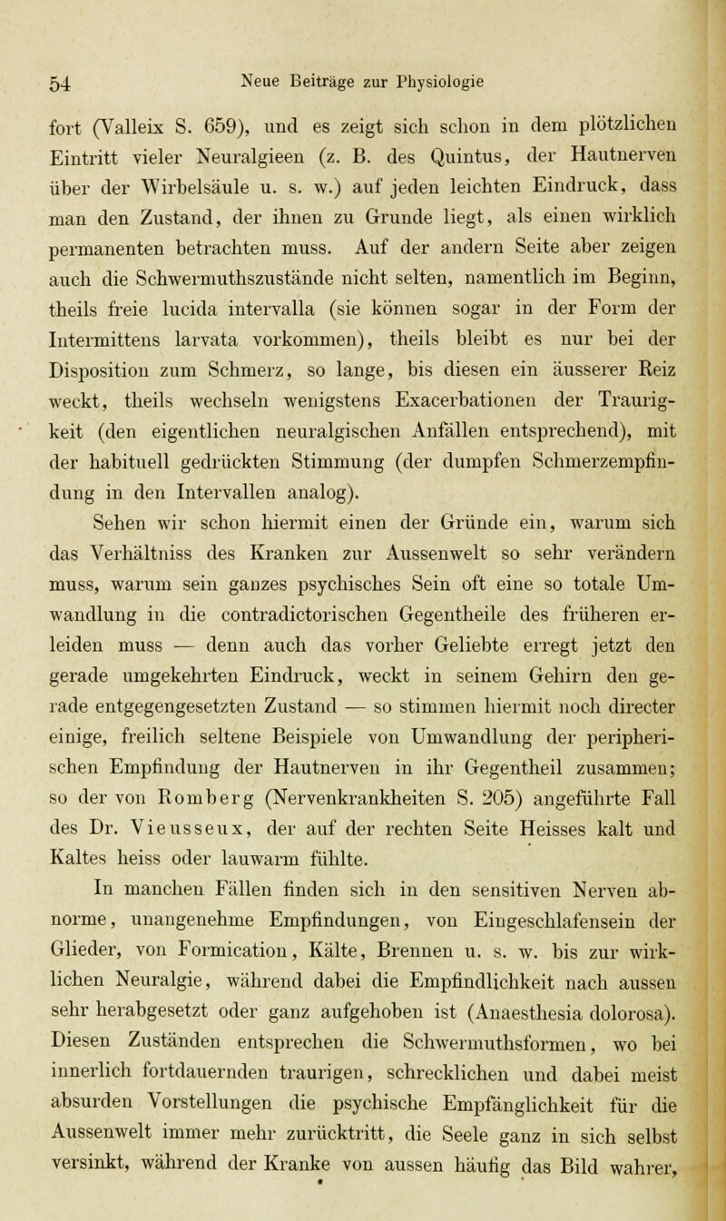 fort (Valleix S. 659), und es zeigt sich schon in dem plötzlichen Eintritt vieler Neuralgieen (z. B. des Quintus, der Haiitnerven über der Wirbelsäule u. s. w.) auf jeden leichten Eindruck, dass man den Zustand, der ihnen zu Grunde liegt, als einen wirklich permanenten betrachten muss. Auf der andern Seite aber zeigen auch die Schwermuthszustände nicht selten, namentlich im Beginn, theils freie lucida intervalla (sie können sogar in der Form der Intermittens larvata vorkommen), theils bleibt es nur bei der Disposition zum Schmerz, so lange, bis diesen ein äusserer Reiz weckt, theils wechseln wenigstens Exacerbationen der Traurig- keit (den eigentlichen neuralgischen Anfällen entsprechend), mit der habituell gedrückten Stimmung (der dumpfen Schmerzempfin- dung in den Intervallen analog). Sehen wir schon hiermit einen der Gründe ein, warum sich das Verhältniss des Kranken zur Aussenwelt so sehr- verändern muss, warum sein ganzes psychisches Sein oft eine so totale Um- wandlung in die contradictori sehen Gegentheile des früheren er- leiden muss — denn auch das vorher Geliebte erregt jetzt den gerade umgekehrten Eindruck, weckt in seinem Gehirn den ge- lade entgegengesetzten Zustand — so stimmen hiermit noch directer einige, freilich seltene Beispiele von Umwandlung der peripheri- schen Empfindung der Hautnerven in ihr Gegentheil zusammen; so der von Romberg (Nervenkrankheiten S. 205) angeführte Fall des Dr. Vieusseux, der auf der rechten Seite Heisses kalt und Kaltes heiss oder lauwarm fühlte. In manchen Fällen finden sich in den sensitiven Nerven ab- norme, unangenehme Empfindungen, von Eingeschlafensein der Glieder, von Formication, Kälte, Brennen u. s. w. bis zur wirk- lichen Neuralgie, während dabei die Empfindlichkeit nach aussen sehr herabgesetzt oder ganz aufgehoben ist (Anaesthesia dolorosa). Diesen Zuständen entsprechen die Schwermuthsformen, wo bei innerlich fortdauernden traurigen, schrecklichen und dabei meist absurden Vorstellungen die psychische Empfänglichkeit für die Aussenwelt immer mehr zurücktritt, die Seele ganz in sich selbst versinkt, während der Kranke von aussen häufig das Bild wahrer,