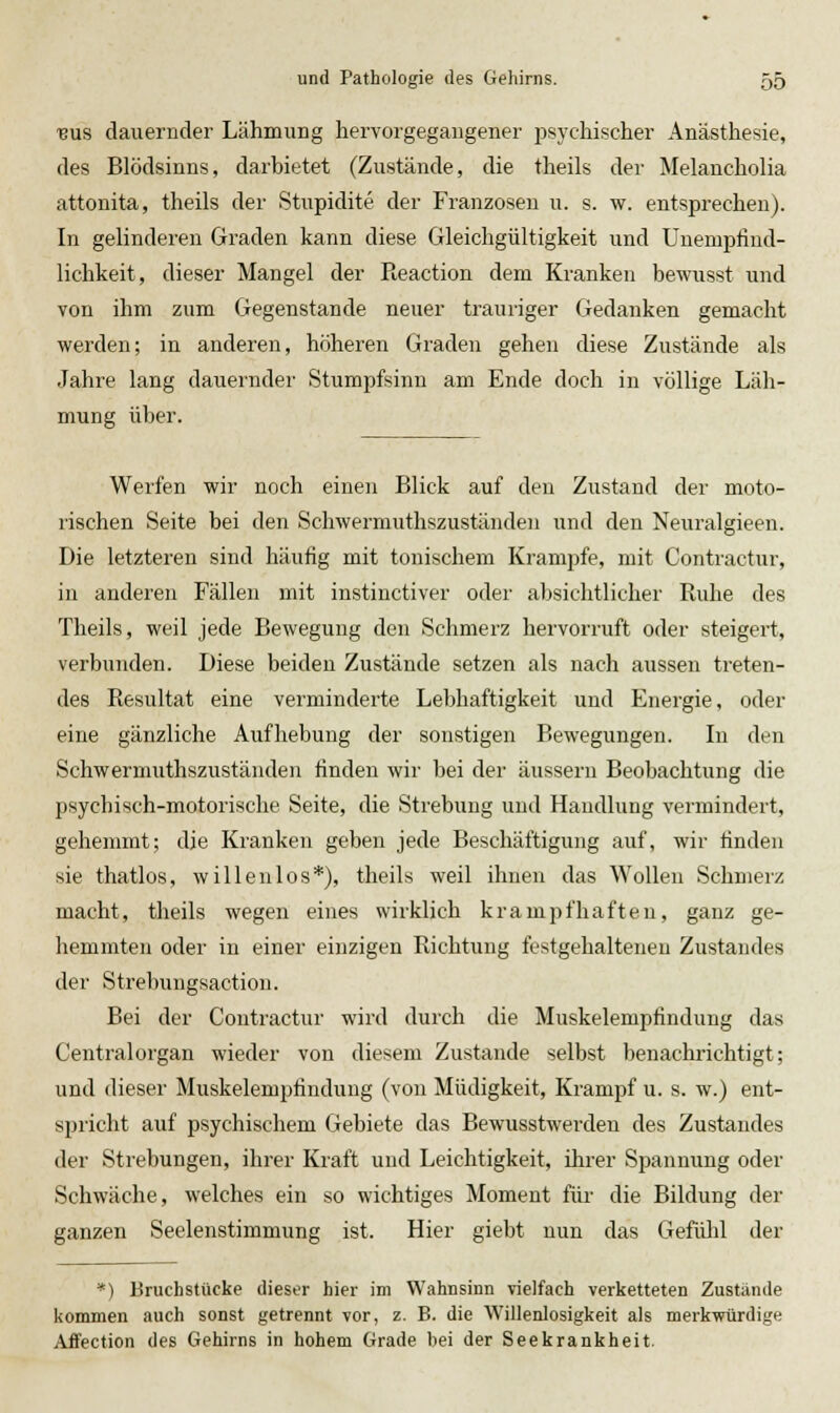 ■BUS dauernder Lähmung hervorgegangener i^sychischer Anästhesie, des Blödsinns, darbietet (Zustände, die theils der Melancholia attonita, theils der Stupidite der Franzosen u. s. w. entsprechen). In gelinderen Graden kann diese Gleichgültigkeit und Unempfiud- lichkeit, dieser Mangel der Reaction dem Kranken bewusst und von ihm zum Gegenstande neuer trauriger Gedanken gemacht werden; in anderen, höheren Graden gehen diese Zustände als Jahre lang dauernder Stumpfsinn am Ende doch in völlige Läh- mung über. Werfen wir noch einen Blick auf den Zustand der moto- rischen Seite bei den Schwerniuthszuständen und den Neiiralgieen. Die letzteren sind häufig mit tonischem Krämpfe, mit Contractur, in anderen Fällen mit instinctiver oder absichtlicher Ruhe des Theils, weil jede Bewegung den Schmerz hervorruft oder steigert, verbunden. Diese beiden Zustände setzen als nach aussen treten- des Resultat eine verminderte Lebhaftigkeit und Energie, oder eine gänzliche Aufhebung der sonstigen Bewegungen. Li den Schwermuthszuständen finden wir bei der äussern Beobachtung die psychisch-motorische Seite, die Strebung und Handlung vermindert, gehemmt; die Kranken geben jede Beschäftigung auf, wir rinden sie thatlos, willenlos*), theils weil ihnen das Wollen Schmerz macht, theils wegen eines wirklich krampfhaften, ganz ge- hemmten oder in einer einzigen Richtung festgehaltenen Zustandes der Strebungsaction. Bei der Contractur wird durch die Muskelempfindung das Centralorgan wieder von diesem Zustande selbst benachrichtigt; und dieser Muskelempfindiing (von Müdigkeit, Krampf u. s. w.) ent- spricht auf psychischem Gebiete das Bewusstwerden des Zustandes der Strebungen, ihrer Kraft und Leichtigkeit, ihrer Spannung oder Schwäche, welches ein so wichtiges Moment für die Bildung der ganzen Seelenstimmung ist. Hier giebt nun das Gefühl der *) Bruchstücke dieser hier im Wahnsinn vielfach verketteten Zustände kommen auch sonst getrennt vor, z. B. die Willenlosigkeit als merkwürdige Affection des Gehirns in hohem Grade bei der Seekrankheit.