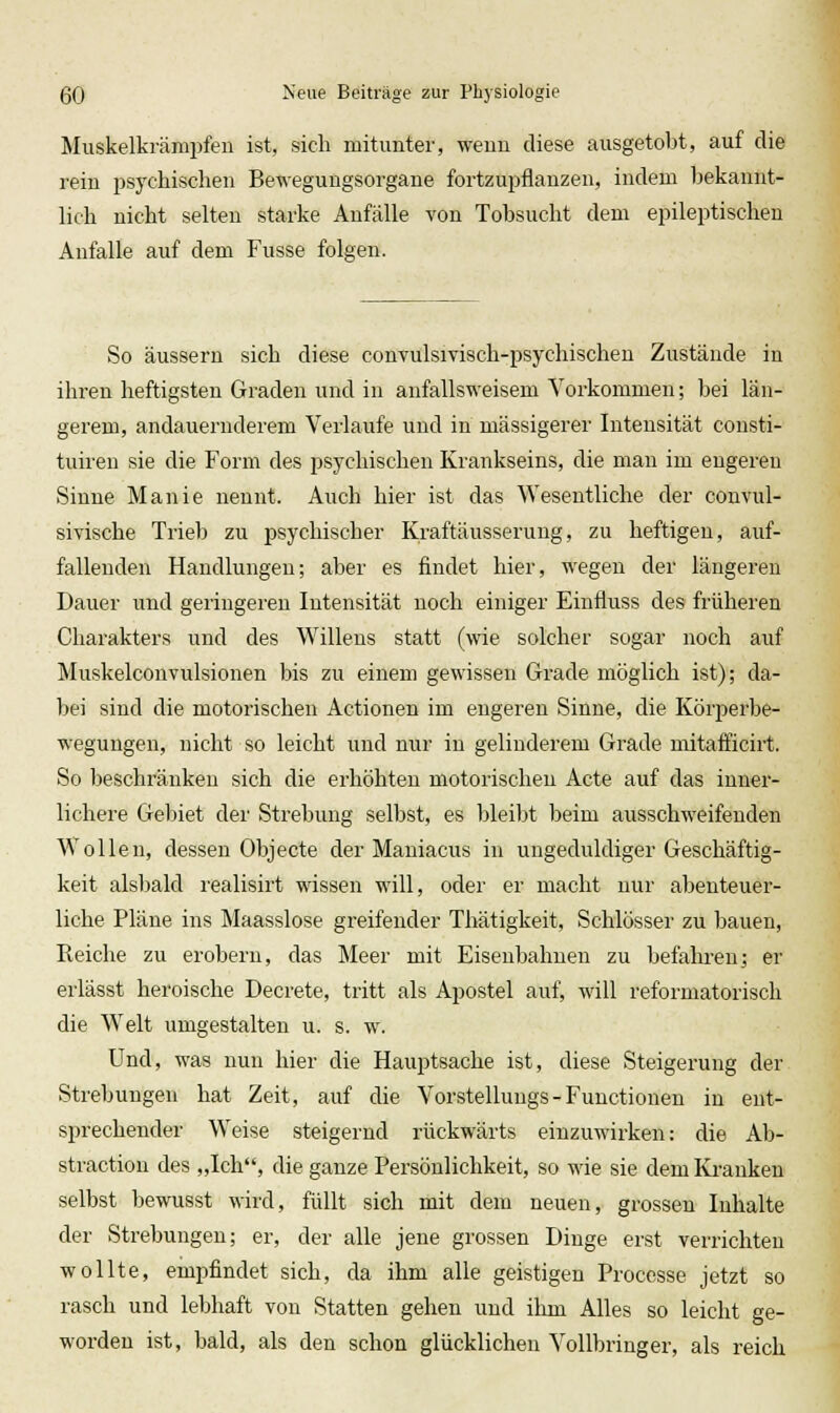 Muskelkrämpfen ist, sich mitunter, wenn diese ausgetobt, auf die rein j^sychischen Bewegungsorgane fortzupflanzen, indem bekannt- lich nicht selten starke Anfälle von Tobsucht dem epileptischen Aufalle auf dem Fusse folgen. So äussern sich diese convulsivisch-psychischen Zustände in ihren heftigsten Graden und in anfallsweisem Vorkommen; bei län- gerem, andauernderem Verlaufe und in massigerer Intensität consti- tuiren sie die Form des psychischen Krankseins, die man im engeren Sinne Manie nennt. Auch hier ist das Wesentliche der couvul- sivische Trieb zu psychischer Kraftäusserung, zu heftigen, auf- fallenden Handlungen; aber es findet hier, wegen der längereu Dauer und geringeren Intensität noch einiger Einfluss des früheren Charakters und des Willens statt (wie solcher sogar noch auf Muskelconvulsionen bis zu einem gewissen Grade möglich ist); da- bei sind die motorischen Actionen im engeren Sinne, die Körperbe- wegungen, nicht so leicht und nur in gelinderem Grade mitafficirt. So beschränken sich die erhöhten motorischen Acte auf das inner- lichere Gebiet der Strebung selbst, es bleibt beim ausschweifenden Wollen, dessen Objecte der Maniacus in ungeduldiger Geschäftig- keit alsbald realisirt wissen will, oder er macht nur abenteuer- liche Pläne ins Maasslose greifender Thätigkeit, Schlösser zu bauen, Reiche zu erobern, das Meer mit Eisenbahnen zu befalii-en; er erlässt heroische Decrete, tritt als Apostel auf, will reformatorisch die Welt umgestalten u. s. w. Und, was nun hier die Hauptsache ist, diese Steigerung der Strebungen hat Zeit, auf die Vorstellungs - Functionen in ent- sprechender Weise steigernd rückwärts einzuwirken: die Ab- straction des „Ich, die ganze Persönlichkeit, so wie sie dem Kranken selbst bewusst wird, füllt sich mit dem neuen, grossen Inhalte der Strebungen; er, der alle jene grossen Dinge erst verrichten wollte, empfindet sich, da ihm alle geistigen Proccsse jetzt so rasch und lebhaft von Statten gehen und ihm Alles so leicht ge- worden ist, bald, als den schon glücklichen Vollbring er, als reich