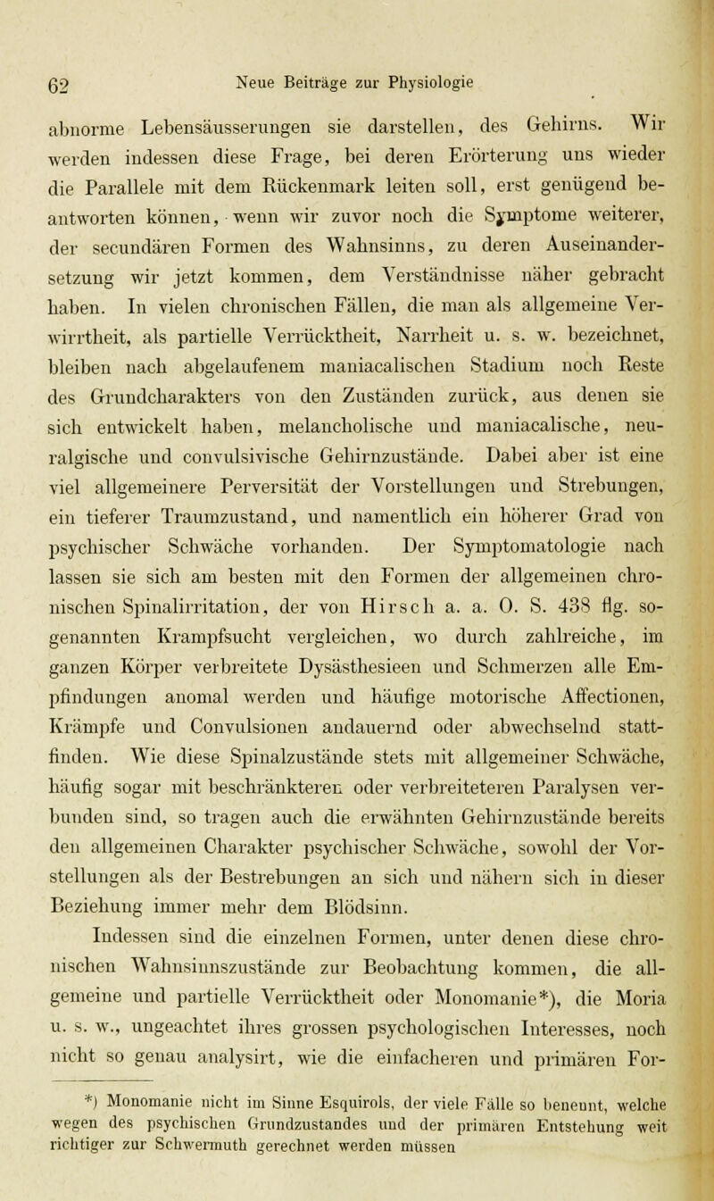 abnorme Lebensäusserungen sie darstellen, des Gehirns. Wir werden indessen diese Frage, bei deren Erörterung uns wieder die Parallele mit dem Rückenmark leiten soll, erst genügend be- antworten können, wenn wir zuvor noch die Sj'mptome weiterer, der secundären Formen des Wahnsinns, zu deren Auseinander- setzung wir jetzt kommen, dem Verständnisse näher gebracht haben. In vielen chronischen Fällen, die man als allgemeine Ver- wirrtheit, als partielle Verrücktheit, Narrheit u. s. w. bezeichnet, bleiben nach abgelaufenem maniacalischen Stadium noch Eeste des Grundcharakters von den Zuständen zurück, aus denen sie sich entwickelt haben, melancholische und maniacalische, neu- ralgische und convulsivische Gehirnzustände. Dabei aber ist eine viel allgemeinere Perversität der Vorstellungen und Strebungen, ein tieferer Traumzustand, und namentlich ein höherer Grad von psychischer Schwäche vorhanden. Der Symptomatologie nach lassen sie sich am besten mit den Formen der allgemeinen chro- nischen Spinalirritation, der von Hirsch a. a. 0. S. 438 flg. so- genannten Krampfsucht vergleichen, wo durch zahlreiche, im ganzen Köi'per verbreitete Dysästhesieen und Schmerzen alle Em- pfindungen anomal werden und häufige motorische Affectionen, Krämpfe und Convulsionen andauernd oder abwechselnd statt- finden. Wie diese Spinalzustände stets mit allgemeiner Schwäche, häufig sogar mit beschränkteren oder verbreiteteren Paralysen ver- bunden sind, so tragen auch die erwähnten Gehirnzustände bereits den allgemeinen Charakter psychischer Schwäche, sowohl der Vor- stellungen als der Bestrebungen an sich und nähern sich in dieser Beziehung immer mehr dem Blödsinn. Indessen sind die einzelnen Formen, unter denen diese chro- nischen Wahnsinnszustände zur Beobachtung kommen, die all- gemeine und partielle Verrücktheit oder Monomanie*), die Moria u. s. w., ungeachtet ihres grossen psychologischen Interesses, noch nicht so genau analysirt, wie die einfacheren und primären For- *) Monomanie nicht im Sinne Esquirols, der viele Fälle so benennt, welche wegen des psychischen Grundzustandes und der primären Entstehung weit richtiger zur Schwermuth gerechnet werden müssen