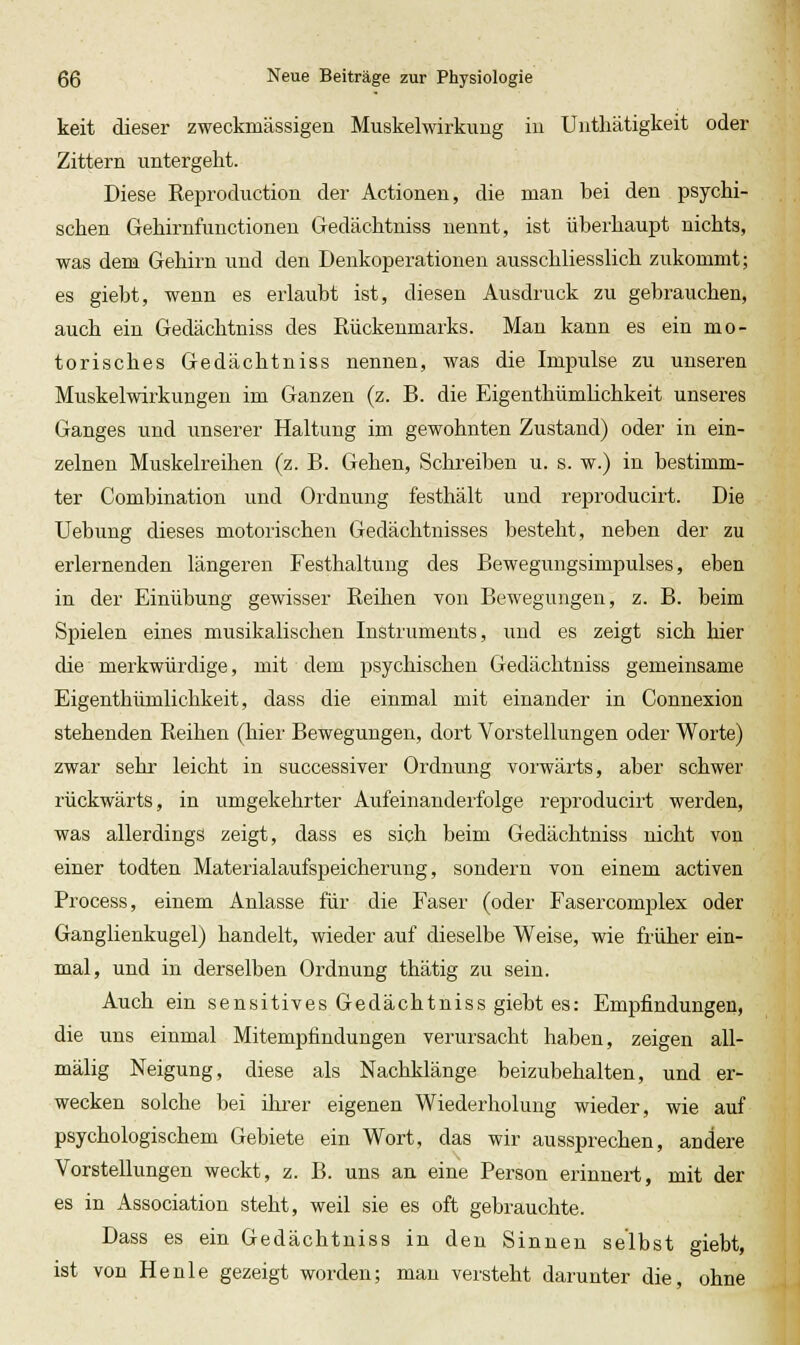 keit dieser zweckmässigen Muskelwirkimg iu Untliätigkeit oder Zittern untergeht. Diese Reproduction der Actionen, die man bei den psychi- schen Gehirnfunctioneu Gedächtniss nennt, ist überhaupt nichts, was dem Gehirn und den Denkoperationen ausschliesslich zukommt; es giebt, wenn es erlaubt ist, diesen Ausdruck zu gebrauchen, auch ein Gedächtniss des Rückenmarks. Man kann es ein mo- torisches Gedächtniss nennen, was die Impulse zu unseren Muskelwirkungen im Ganzen (z. B. die Eigenthümlichkeit unseres Ganges und unserer Haltung im gewohnten Zustand) oder in ein- zelnen Muskelreihen (z. B. Gehen, Schreiben u. s. w.) in bestimm- ter Combination und Ordnung festhält und reproducirt. Die Uebung dieses motorischen Gedächtnisses besteht, neben der zu erlernenden längeren Festhaltung des Bewegungsimpulses, eben in der Einübung gewisser Reihen Ton Bewegungen, z. B. beim Spielen eines musikalischen Instruments, uud es zeigt sich hier die merkwürdige, mit dem psychischen Gedächtniss gemeinsame Eigenthümlichkeit, dass die einmal mit einander in Connexion stehenden Reihen (hier Bewegungen, dort Vorstellungen oder Worte) zwar sehr leicht in successiver Ordnung vorwärts, aber schwer rückwärts, in umgekehrter Aufeinanderfolge reproducirt werden, was allerdings zeigt, dass es sich beim Gedächtniss nicht von einer todten Materialaufspeicherung, sondern von einem activen Process, einem Anlasse für die Faser (oder Fasercomplex oder Ganglienkugel) handelt, wieder auf dieselbe Weise, wie früher ein- mal, und in derselben Ordnung thätig zu sein. Auch ein sensitives Gedächtniss giebt es: Empfindungen, die uns einmal Mitempfindungen verursacht haben, zeigen all- mälig Neigung, diese als Nachklänge beizubehalten, und er- wecken solche bei ihrer eigenen Wiederholung wieder, wie auf psychologischem Gebiete ein Wort, das wir aussprechen, andere Vorstellungen weckt, z. B. uns an eine Person erinnert, mit der es in Association steht, weil sie es oft gebrauchte. Dass es ein Gedächtniss in den Sinnen selbst giebt, ist von Henle gezeigt worden; mau versteht darunter die, ohne