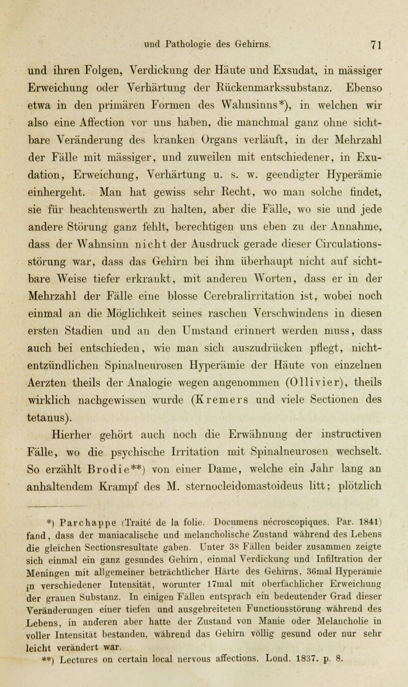 und ihren Folgen, Verdickung der Häute und Exsudat, in massiger Erweichung oder Verhärtung der Kückenmarkssubstanz. Ebenso etwa in den primären Formen des Wahnsinns*), in welchen wir also eine Affection vor uns haben, die manchmal ganz ohne sicht- bare Veränderung des kranken Organs verläuft, in der Mehrzahl der Fälle mit massiger, und zuweilen mit entschiedener, in Exu- dation, Ei-weichung, Verhärtung u. s. w. geendigter Hyperämie einhergeht. Man hat gewiss sehr Recht, wo mau solche findet, sie für beachtenswerth zu halten, aber die Fälle, wo sie und jede andere Störung ganz fehlt, berechtigen uns eben zu der Annahme, dass der Wahnsinn nicht der Ausdruck gerade dieser Circulations- störung war, dass das Gehirn bei ihm überhaupt nicht auf sicht- bare Weise tiefer erkrankt, mit anderen Worten, dass er in der Mehrzahl der Fälle eine blosse Cerebralirritation ist, wobei noch einmal an die Möglichkeit seines raschen Verschwindens in diesen ersten Stadien und an den Umstand erinnert werden muss, dass auch bei entschieden, wie man sich auszudrücken pflegt, nicht- entzündlichen Spinalueurosen Hyperämie der Häute von einzelnen Aerzten theils der Analogie wegen angenommen (Ollivier), theils wirklich nachgewissen wurde (Kremers und viele Sectionen des tetanus). Hierher gehört auch noch die Erwähnung der instnictiven Fälle, wo die psychische Irritation mit Spinalneurosen wechselt. So erzählt Brodie**) von einer Dame, welche ein Jahr lang an anhaltendem Krampf des M. sternocleidomastoideus litt; plötzlich *) Parchappe iTraite de la folie. Documens necroscopiques. Par. ISil) fand, dass der mauiacalische und melancholische Zustand während des Lebens die gleichen Sectionsresultate gaben. Unter 3S Fällen beider zusammen zeigte sich einmal ein ganz gesundes Gehirn, einmal Verdickung und Infiltration der Meningen mit allgemeiner beträchtlicher Härte des Gehirns, 36mal Hyperämie jn verschiedener Intensität, worunter 17mal mit oberfachlicher Erweichung der grauen Substanz. In einigen FäUen entsprach ein bedeutender Grad dieser Veränderungen einer tiefen und ausgebreiteten Functionsstörung während des Lebens, in anderen aber hatte der Zustand von Manie oder Melancholie in voller Intensität bestanden, während das Gehirn völlig gesund oder nur sehr leicht verändert war. **) Lectures on certain local nervous affections. Loud. 1837. p. 8.