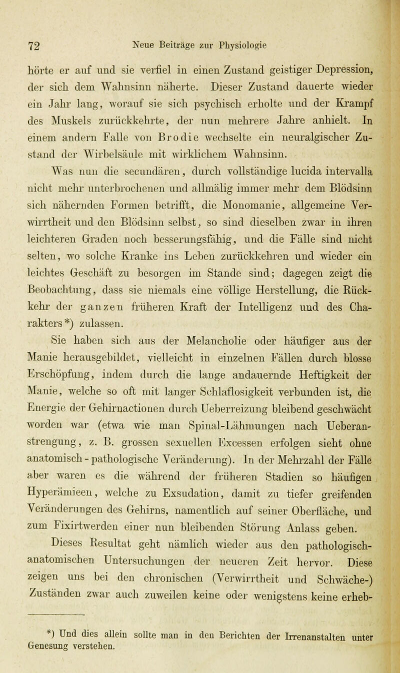 hörte er auf und sie yerfiel in einen Zustand geistiger Depression, der sicli dem Wahnsinn näherte. Dieser Zustand dauerte wieder ein Jahr lang, worauf sie sich psychisch erholte und der Krampf des Muskels zurückkehrte, der nun mehrere Jahre anhielt. In einem andern Falle von Brodle wechselte ein neuralgischer Zu- stand der Wirbelsäule mit wirklichem Wahnsinn. Was nun die secuudäreu, durch vollständige lucida iutervalla nicht mehr unterbrochenen und allmälig immer mehr dem Blödsinn sich nähernden Formen betrifft, die Monomanie, allgemeine Ver- wiiTtheit und den Blödsinn selbst, so sind dieselben zwar iu ihren leichteren Graden noch besserungsfähig, und die Fälle sind nicht selten, wo solche Kranke ins Leben zurückkehien und wieder ein leichtes Geschäft zu besorgen im Stande sind; dagegen zeigt die Beobachtung, dass sie niemals eine völlige Herstellung, die Rück- kehr der ganzen früheren Kraft der Intelligenz und des Cha- rakters*) zulassen. Sie haben sich aus der Melancholie oder häufiger aus der Manie herausgebildet, vielleicht in einzelnen Fällen durch blosse Erschöpfung, indem durch die lange andauernde Heftigkeit der Manie, welche so oft mit langer Schlaflosigkeit verbunden ist, die Energie der Gehirnactionen durch Ueberreizung bleibend geschwächt worden war (etwa wie man Spinal-Lähmungen nach Ueberan- strengung, z. B. grossen sexuellen Excessen erfolgen sieht ohne anatomisch - pathologische Veränderung). In der Mehizahl der Fälle aber waren es die während der früheren Stadien so häufigen Hyperämieeu, welche zu Exsudation, damit zu tiefer greifenden Veränderungen des Gehirns, namentlich auf seiner Oberfläche, und zum Fixirtwerden einer nun bleibenden Störung Anlass geben. Dieses Resultat geht nämlich wieder aus den pathologisch- anatomischen Untersuchungen der neueren Zeit hervor. Diese zeigen uns bei den chronischen (Verwirrtheit und Schwäche-) Zuständen zwar auch zuweilen keine oder wenigstens keine erheb- *) Und dies allein sollte man in den Berichten der Irrenanstalten unter Genesung verstehen.