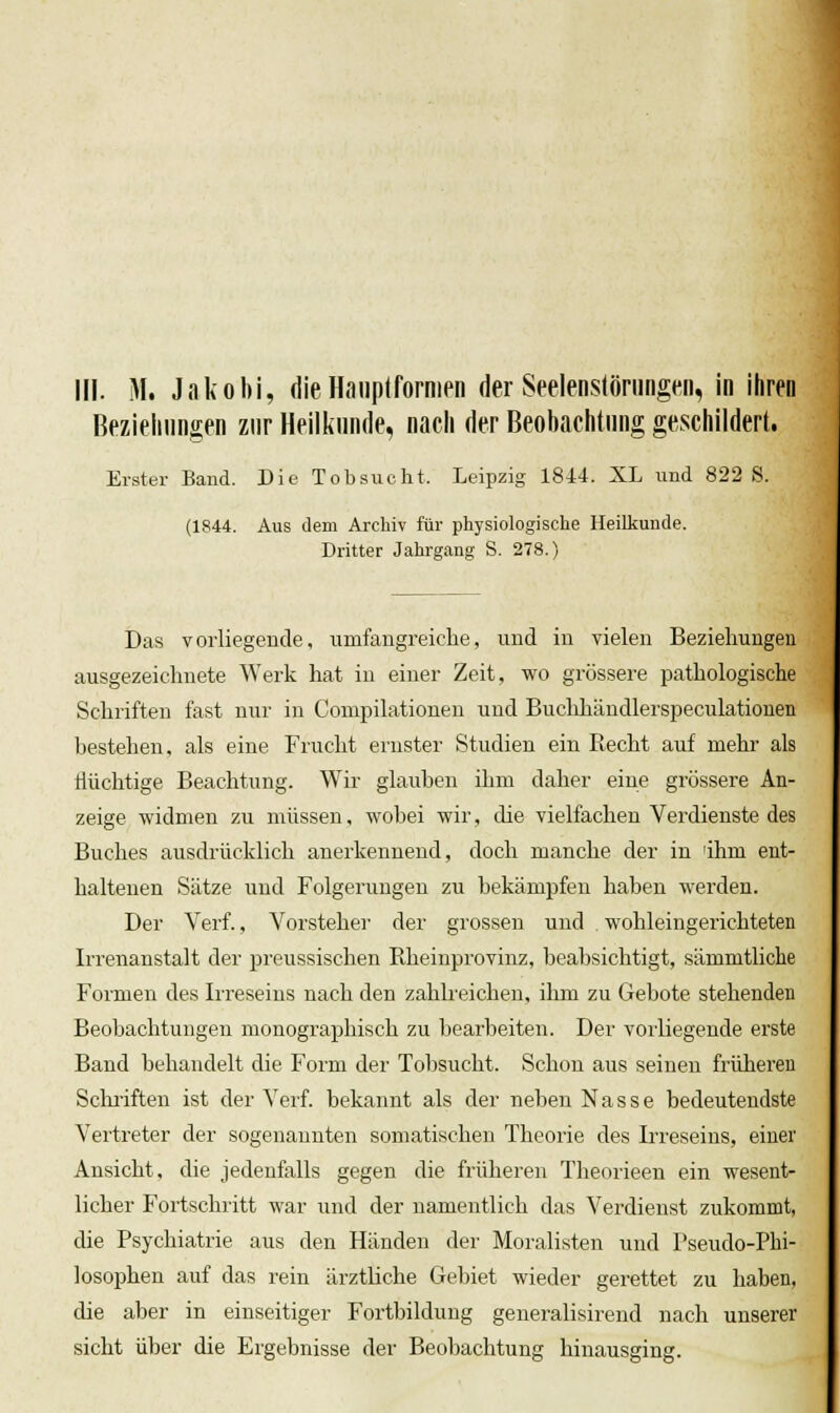 1 in. M. Jakobi, die HanpIforniPii der Seelenstöriingen, in ihren Bezieliiingen zur Heilkunde, nach der Beobachtung geschildert. Erster Band. Die Tobsucht. Leipzig 1844. XL und 822 S. (1844. Aus dem Archiv für physiologische Heilkunde. Dritter Jahrgang S. 278.) Das vorliegende, umfangreiche, und in vielen Beziehungen ausgezeichnete Werk hat in einer Zeit, wo grössere pathologische Schriften fast nur in Compilationen und Buchhändlerspeculationen bestehen, als eine Frucht ernster Studien ein Recht auf mehr als Hüchtige Beachtung. Wir glauben ihm daher eine grössere An- zeige widmen zu müssen, wobei wir, die vielfachen Verdienste des Buches ausdrücklich anerkennend, doch manche der in ihm ent- haltenen Sätze und Folgerungen zu bekämpfen haben werden. Der Verf., Vorsteher der grossen und . wohleingerichteten Irrenanstalt der preussischen Rheinprovinz, beabsichtigt, sämmtliche Formen des Irreseins nach den zahlreichen, ihm zu Gebote stehenden Beobachtungen monographisch zu bearbeiten. Der vorliegende erste Band behandelt die Form der Tobsucht. Schon aus seinen früheren Schi-iften ist der Verf. bekannt als der neben Nasse bedeutendste Vertreter der sogenannten somatischen Theorie des Irreseins, einer Ansicht, die jedenfalls gegen die früheren Theorieen ein wesent- licher Fortschritt war und der namentlich das Verdienst zukommt, die Psychiatrie aus den Händen der Moralisten und Pseudo-Phi- losophen auf das rein ärztliche Gel)iet wieder gerettet zu haben, die aber in einseitiger Fortbildung generalisirend nach unserer sieht über die Ergebnisse der Beobachtung hinausging.