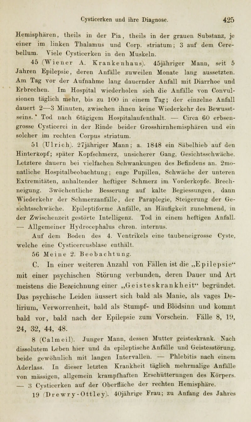 Hemisphären, theils in der Pia, theils in der grauen Substanz, je einer im linken Thalamus und Corp. striatum; 3 auf dem Cere- bellum. Viele Cysticerken in den Muskeln. 45 (Wiener A. Kranke nhau.s;. 45jähriger Mann, seit 5 Jahren Epilepsie, deren Anfälle zuweilen Monate lang aussetzten. Am Tag vor der Aufnahme lang dauernder Anfall mit Diarrhoe und Erbrechen. Im Hospital wiederholen sich die Anfälle von Convul- sionen täglich mehr, bis zu 100 in einem Tag; der einzelne Anfall dauert 2—3 Minuten, zwischen ihnen keine Wiederkehr des Bewusst- seins.  Tod nach 6tägigem Hospitalaufenthalt. — Circa 60 erbsen- grosse Cysticerci in der Rinde beider ürosshirnhemisphären und ein solcher im rechten Corpus striatum. 51 (Ulrich;. 27jähriger Mann; a. 1848 ein Säbelhieb auf den Hinterkopf; später Kopfschmerz, unsicherer Gang, Gesichtsschwäche. Letztere dauern bei vielfachen Schwankungen des Befindens an. 2mo- natliche Hospitalbeobachtung; enge Pupillen, Schwäche der unteren Extremitäten, anhaltender heftiger Schmerz im Vorderkopfe. Brech- neigung. 3wöchentliche Besserung auf kalte Begiessungen, dann Wiederkehr der Sohmerzanfälle, der Paraplegie, Steigerung der Ge- sichtsschwäche. Epileptiforme Anfälle, an Häufigkeit zunehmend, in der Zwischenzeit gestörte Intelligenz. Tod in einem heftigen Anfall. — Allgemeiner Hydrocephalus chron. internus. Auf dem Boden des 4. Ventrikels eine taubeneigrosse Cyste, welche eine Cysticercusblase enthält. 56 Meine 2. Beobachtung. C. In einer weiteren Anzahl von Fällen ist die „Epilepsie mit einer psychischen Störung verbunden, deren Dauer und Art meistens die Be25eichnung einer „Geisteskrankheit begründet. Das psychische Leiden äussert sich bald als Manie, als vages De- lirium, Verworrenheit, bald als Stumpf- und Blödsinn und kommt bald vor, bald nach der Epilepsie zum Vorschein. Fälle 8, 19, 24, 32, 44, 48. 8 (Ca Im eil). Junger Mann, dessen Mutter geisteskrank. Nach disBolutem Leben hier und da epileptische Anfälle und Geistesstörung, beide gewöhnlich mit langen Intervallen. — Phlebitis nach einem Aderlass. In dieser letzten Krankheit täglich mehrmalige Anfälle von massigen, allgemein krampfhaften Erschütterungen des Körpers. ;^ Cysticerken auf der Oberfläche der rechten Hemisphäre. 19 (Drewry-Ottleyj. 40jährige Frau; zu Anfang des Jahres