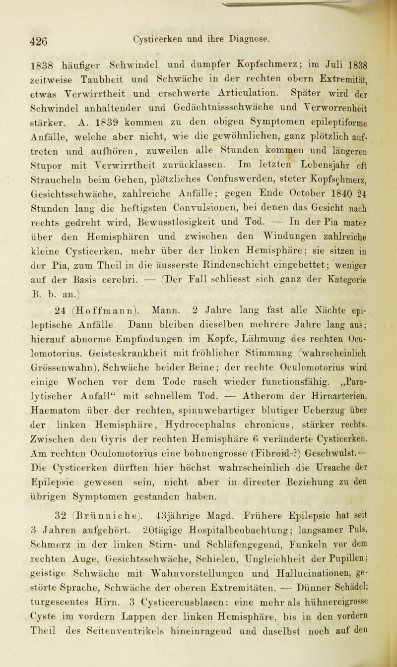 1838 häufiger Schwindel und dumpfer Kopfschmerz; im Juli 1838 zeitweise Taubheit und Schwäche in der rechten obern Extremität, etwas Verwirrtheit und erschwerte Articulation. Später wird der Schwindel anhaltender und Gedächtnissschwäche und Verworrenheit stärker. A. 1839 kommen zu den obigen Symptomen epileptiforme Anfälle, welche aber nicht, wie die gewöhnlichen, ganz plötzlich auf- treten und aufhören, zuweilen alle Stunden kommen und längeren Stupor mit Verwirrtheit zurücklassen. Im letzten Lebensjahr oft Straucheln beim Gehen, plötzliches Confuswerden, steter Kopfschmerz, Gesichtsschwäche, zahlreiche Anfälle; gegen Ende Oetober 1840 24 Stunden lang die heftigsten Convulsionen, bei denen das Gesicht nach rechts gedreht wird, Eewusstlosigkeit und Tod. — In der Pia mater über den Hemisphären und zwischen den Windungen zahlreiche kleine Cysticerken, mehr über der linken Hemisphäre; sie sitzen in der Pia, zum Theil in die äusserste Eindeuschicht eingebettet; weniger auf der Basis cerebri. — (Der Fall schliesst sich ganz der Kategorie B. b. an.) 24 (Hoffmann). Mann. 2 Jahre lang fast alle Nächte epi- leptische Anfälle Dann bleiben dieselben mehrere Jahre lang aus; hierauf abnorme Empfindungen im Kopfe, Lälimung des rechten Ocu- lomotorius. Geisteskrankheit mit fröhlicher Stimmung ''wahrscheinhch Grössenwahn), Schwäche beider Beine; der rechte Oculomotorius wird einige Wochen vor dem Tode rasch wieder functionsfähig. „Para- lytischer Anfall mit schnellem Tod. — Atherom der Hirnarterien, Haematom über der rechten, spinnwebartiger blutiger Ueberzug über der linken Hemisphäre, Hydrocephalus chronicus, stärker rechts. Zwischen den Gyris der rechten Hemisphäre 6 yeränderte Cysticerken. Am rechten Oculomotorius eine bohnengrosse (Fibroid-r) Geschwulst.— Die Cysticerken dürften hier höchst wahrscheinlich die Ursache der Epilepsie gewesen sein, nicht aber in directer Beziehung zu den übrigen Symptomen gestanden haben. 32 fBrünniche). 43jährige Magd. Frühere Epilepsie hat seit 3 Jahren aufgehört. 'JOtägige Hospitalbeobachtung; langsamer Puls, Schmerz in der linken Stirn- und Schläfengegend, Funkeln vor dein rechten Auge, Gesichtsschwäche, Schielen, Ungleichheit der Pupillen; geistige Schwäche mit Wahnvorstellungen und Hallucinationen, ge- störte Sprache, Schwäclie der oberen Extremitäten. — Dünner Schädel; turgescentes Hirn. 3 Cysticercusblasen: eine mehr als hühnereigrosse Cyste im vordem Lappen der linken Hemisphäre, bis in den vordem Theil des Seitenventrikels hineinragend und daselbst noch auf den