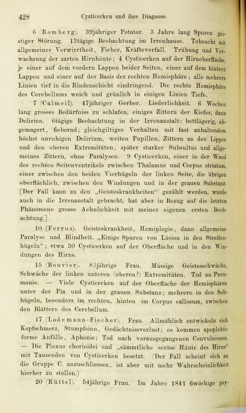 6 (Romberg). 39jäliriger Potator. 3 Jahre laug Spuren a^i. stiger Störung. IStägige Beobachtung im Irrenhause. Tobsucht mit allgemeiner Verwirrtheit, Fieber, Kräfteyerfall. Trübung und Ver- wachsung der zarten Hirnhäute; 4 Cysticerken auf der Hirnoberfläche, je einer auf dem Torderu Lappen beider Seiten, einer auf dem hintern Lappen und einer auf der Basis der rechten Hemisphäre ; alle mehrere Linien tief in die Kindenschicht eindringend. Die rechte Hemisphäre des Cerebellums weich und grünlich in einigen Linien Tiefe. 7 (Calmeil). 47jähriger Gerber. Liederlichkeit. 6 Wochen lang grosses Bedürfniss zu schlafen, einiges Zittern der Kiefer, dann Delirien, ßtägige Beobachtung in der Irrenanstalt: bettlägerig, ab- gemagert, fiebernd; gleichgiltiges Verhalten mit fast anhaltendem höchst unruhigen Delirium, weiten Pupillen, Zittern an den Lippen und den oberen Extremitäten, später starker Subsultus und allge- meines Zittern, ohne Paralysen. 9 Cysticerken, einer in der Wand des rechten Seitenrentrikels zwischen Thalamus und Corpus striatum, einer zwischeu den beiden Vierhügeln der linken Seite, die übrigen oberflächlich, zwischen den Windungen und in der grauen Substanz. [Der Fall kann zu den ,,Geisteskrankheiten gezählt werden, wurde auch in die Irrenanstalt gebracht, hat aber in Bezug auf die letzten Phänomene grosse Aehnlichkeit mit meiner eigenen ersten Beob- achtung.] 10 (Ferrus). Geisteskrankheit, Hemiplegie, dann allgemeine Paralyse und Blindheit. „Einige Spuren von Läsion in den Streifen- hügeln ; etwa 30 Cysticerken auf der Oberfläche und in den Win- dungen des Hirns. 15 rBouvierJ. S.Hjährige Frau. Massige Geistesschwäche, Schwäche der linken unteren foberen?) Extremitäten. Tod an Pneu- monie. — Viele Cysticerken auf der Oberfläche der Hemisphären unter der Pia und in der grauen Substanz; mehrere in den Seh- hügeln, besonders im rechten, hinten im Corpus oallosum, zwischen den Blättern des Cerebellum. 17 (Lüde mann-Fischer). Frau. Allmählich entwickeln sich Kopfschmerz, Stumpfsinn, Gedächtnissverlust; es kommen apoplekti- forme Anfälle, Aphonie; Tod uach vorausgegangenen Convulsionen. — Die Plexus chorioidei und „sämmtliche seröse Häute des Hirns mit Tausenden von Cysticerken besetzt. ''Der Fall scheint sich an die Gruppe C. anzuschliessen, ist aber mit mehr Wahrscheinlichkeit hierher zu stellen.) 20 (Eüttel). 54jährige Frau. Im Jahre 1841 6wöchige psy-