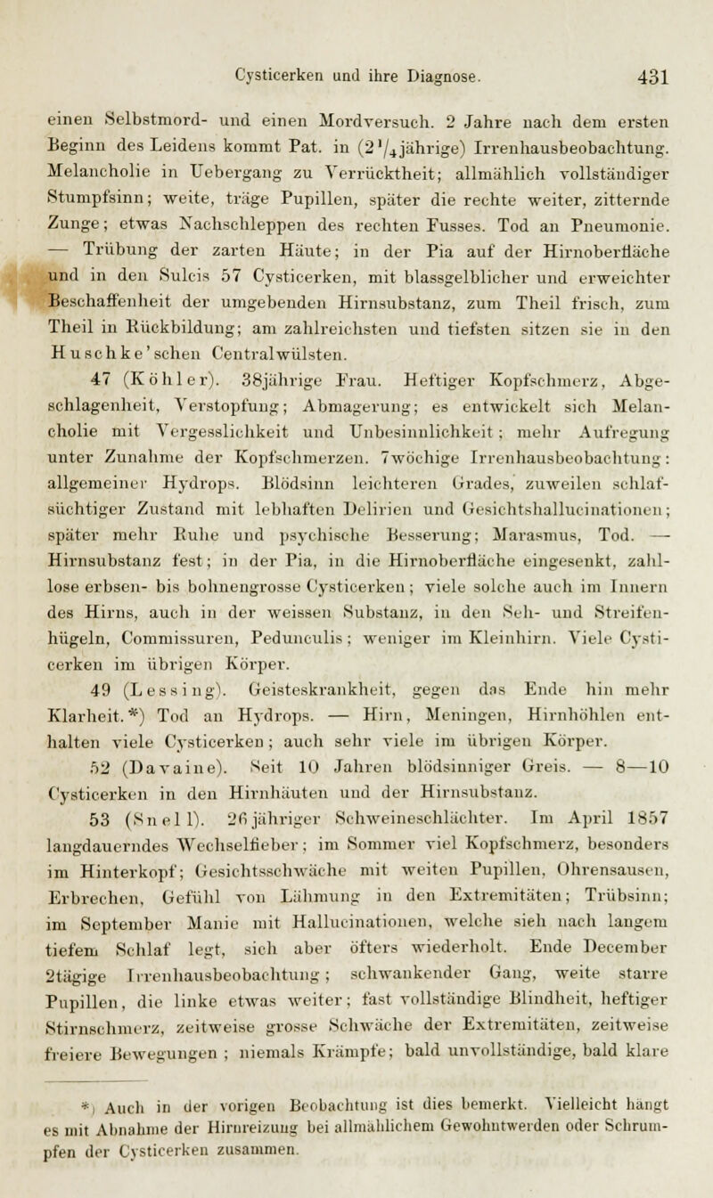 einen Selbstmord- und einen Mordversuch. 2 Jahre nach dem ersten Beginn des Leidens kommt Pat. in (2 '/4jährige) Irrenhausbeobaehtung. Melancholie in Uebergang zu Verrücktheit; allmählich vollständiger Stumpfsinn; -weite, träge Pupillen, später die rechte weiter, zitternde Zunge; etwas Nachschleppen des rechten Fusses. Tod au Pneumonie. — Trübung der zarten Häute; in der Pia auf der Hirnobertiäche und in den Sulcis 57 Cysticerken, mit blassgelblicher und erweichter ■^ -»> Beschaffenheit der umgebenden Hirnsubstanz, zum Theil frisch, zum Theil in Rückbildung; am zahlreichsten und tiefsten sitzen sie in den H u sc h k e' sehen Centralwülsten. 47 (Köhler). 38jährige Frau. Heftiger Kopfschmerz, Abge- schlagenlieit, Verstopfung; Abmagerung; es entwickelt sich Melan- cholie mit Vergesslichkeit und XJnbesinnlichkeit ; mehr Aufregung unter Zunahme der Kopfsclimerzen. 7wöchige Irrenhausbeobaclitung: allgemeineI' Hydrop><. Blödsinn leicliteren Grades, zuweilen .schlaf- süchtiger Zustand mit lebhaften Delirien und Gesichtshallucinationen; später mehr Buhe und psychische Besserung; Marasmus, Tod. —- Hirnsubstanz fest; in der Pia, in die Hirnobertiäche eingesenkt, zalil- lose erbsen- bis bohnengrosse Cysticerken; viele solche auch im Innern des Hirns, auch in der weissen Substanz, in den Seil- und Streifen- hügeln, Commissuren, Pedunculis ; weniger im Kleinhirn. Viele Cj-sti- cerken im übrigen Körper. 49 (Lessing). Geisteskrankheit, gegen das Ende hin mehr Klarheit.*) Tod an Hydrops. — Hirn, Meningen, Hirnhöhlen ent- halten viele Cysticerken ; auch sehr viele im übrigen Körper. .')2 (Davaine). Seit 10 Jahren blödsinniger Greis. — 8—10 Cysticerken in den Hirnhäuten und der Hirnsubstanz. 53 (Snell). L'fijähriger Schweineschlächter. Im April 1857 langdauerndes Wechselfieber; im Sommer viel Kopfschmerz, besonders im Hinterkopf; Gesichtsschwäche mit weiten Pupillen, Ohren.sausen, Erbrechen, Gefühl von Lähmung in den Extremitäten; Trübsinn; im September Manie mit Hallucinationen, welche sieh nach langem tiefem Schlaf legt, sich aber öfters wiederholt. Ende December 2tägige Irrenhausbeobaclitung; schwankender Gang, weite starre Pupillen, die linke etwas weiter; fast vollständige Blindheit, heftiger Stirnschnurz, zeitweise grosse Schwäche der Extremitäten, zeitweise fi'eiere Bewegungen ; niemals Krämpfe; bald unvollständige, bald klare *i Audi in der vorigen Beobachtung ist dies bemerkt. Vielleicht hängt es mit Abnahme der Hirnreizung bei allmählichem Gewohntwerden oder Schrum- pfen der Cysticerken zusammen.