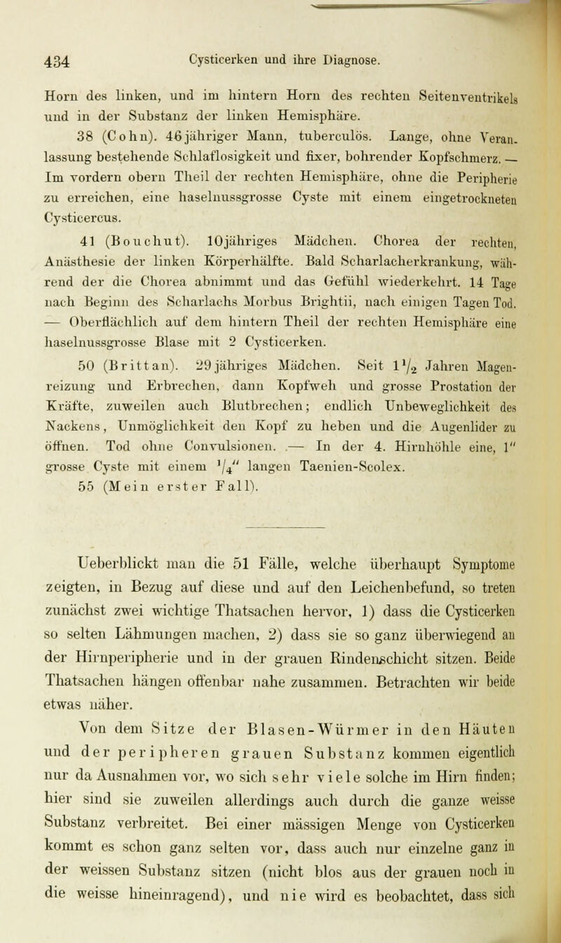 Hörn des linken, und im hintern Hern des rechten SeitenventrikeU xmd in der Substanz der linken Hemisphäre. 38 (Cohn). 46jähriger Mann, tuberculös. Lauge, ohne Yerau. lassung bestehende Schlaflosigkeit und fixer, bohrender Kopfschmerz. Im vordem obern Theil der rechten Hemisphäre, ohne die Peripherie zu erreichen, eine haseluussgrosse Cyste mit einem eingetrockneten Cysticercus. 41 (Bouchut). lOjähriges Mädchen. Chorea der rechten, Anästhesie der linken Körperhälfte. Bald Scharlacherkrankung, wäh- rend der die Chorea abnimmt und das Gefühl wiederkelirt. 14 Tage nach Beginn des Scharlachs Morbus Brightii, nach einigen Tagen Tod. — Oberflächlich auf dem liintern Theil der rechten Hemispliäre eine haseluussgrosse Blase mit 2 Cysticerken. 50 (Brittan). 29jähriges Mädchen. Seit l^/j Jahren Magen- reizung und Erbrechen, dann Kopfweh und grosse Prostation der Kräfte, zuweilen auch Blutbrechen; endlich TJnbeweglichkeit des Nackens , Unmöglichkeit den Kopf zu heben und die Augenlider zu öffnen. Tod ohne Convulsionen. .— In der 4. Hirnhöhle eine, 1 grosse Cyste mit einem ^j^ langen Taenien-Scolex. 55 (Mein erster Fall). Ueberblickt man die 51 Fälle, welche überhaupt Symptome zeigten, in Bezug auf diese und auf den Leichenbefund, so treten zunächst zwei wichtige Thatsachen hervor, 1) dass die Cysticerken so selten Lähmungen machen, 2) dass sie so ganz überwiegend aii der Hirnperipherie und in der grauen RindenBchicht sitzen. Beide Thatsachen hängen offenbar nahe zusammen. Betrachten wir beide etwas näher. Von dem .Sitze der Blasen-Würmer in den Häuten und d e r p e r i p h e r e n grauen Substanz kommen eigentlich nur da Ausnahmen vor, wo sich sehr viele solche im Hirn finden; hier sind sie zuweilen allerdings auch durch die ganze weisse Substanz verbreitet. Bei einer massigen Menge von Cysticerken kommt es schon ganz selten vor, dass auch nur einzelne ganz in der weissen Substanz sitzen (nicht blos aus der grauen noch in die weisse hineinragend), und nie wird es beobachtet, dass sich