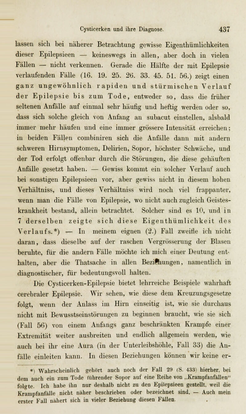 lassen sich bei näherer Betrachtung gewisse Eigeathümlichkeiten dieser Epilepsieen — keineswegs in allen, aber doch in vielen Fällen — nicht verkennen. Gerade die Hälfte der mit Epilepsie verlaufenden Fälle (16. 19. 25. 26. 33. 45. 51. 56.) zeigt einen ganz ungewöhnlich rapiden und stürmischen Verlauf der Epilepsie bis zum Tode, entweder so, dass die früher seltenen Anfälle auf einmal sehr häufig und heftig werden oder so, dass sich solche gleich von Anfang an subacut einstellen, alsbald immer mehr häufen und eine immer grössere Intensität erreichen; in beiden Fällen combiniren sich die Anfälle dann mit andern schweren Hirnsymptomen, Delii-ien, Sopor, höchster Schwäche, und der Tod erfolgt offenbar durch die Störungen, die diese gehäuften Anfälle gesetzt haben. — Gewiss kommt ein solcher Verlauf auch bei sonstigen Epilepsieen vor, aber gewiss nicht in diesem hohen Verhältniss, und dieses Verhältniss wird noch viel frappanter, wenn man die Fälle von Epilepsie, wo nicht auch zugleich Geistes- krankheit bestand, allein betrachtet. Solcher sind es 10, und in 7 derselben zeigte sich diese Eigenthümlichkeit des Verlaufs.*) — In meinem eignen (2.) Fall zweifle ich nicht daran, dass dieselbe auf der raschen Vergrösserung der Blasen beruhte, für die andern Fälle möchte ich mich einer Deutung ent- halten, aber die Thatsache in allen Bezilhungen, namentlich in diagnostischer, für bedeutungsvoll halten. Die Cysticerken-Epilepsie bietet lehrreiche Beispiele wahrhaft cerebraler Epilepsie. Wir sehen, wie diese dem Kreuzungsgesetze folgt, wenn der Anlass im Hirn einseitig ist, wie sie durchaus nicht mit Bewusstseinstöruugen zu beginnen braucht, wie sie sich (Fall 56) von einem Anfangs ganz beschränkten Krämpfe einer Extremität weiter ausbreiten und endlich allgemein werden, wie auch bei ihr eine Aura (in der Unterleibshöhle, Fall 33) die An- fälle einleiten kann. In diesen Beziehungen können wir keine er- *) Wahrscheinlich gehört auch noch der Fall 29 (S. 433) hierher, bei dem auch ein zum Tode führender Sopor auf eine Reihe von „Krampfanfällen folgte. Ich habe ihn nur deshalb nicht zu den Epilepsieen gestellt, weil die Krampfanfälle nicht näher beschrieben oder bezeichnet sind. — Auch mein erster Fall nähert sich in vieler Beziehung diesen Fällen.