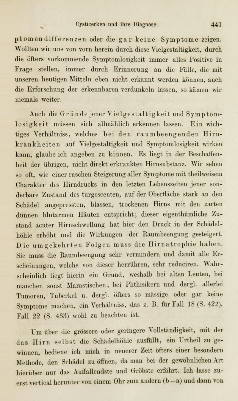 ptomen differenzen oder die gar keine Symptome zeigen. Wollten wir uns von vorn herein durch diese Vielgestaltigkeit, durch die öfters vorkommende Symptomlosigkeit immer alles Positive in Frage stellen, immer durch Erinnerung an die Fälle, die mit unseren heutigen Mitteln eben nicht ei'kannt werden können, auch die Erforschung der erkennbaren verdunkeln lassen, so kämen wir niemals weiter. Auch die Gründe jener Vielgestaltigkeit und Symptom- losigkeit müssen sich allmählich erkennen lassen. Ein wich- tiges Verhältniss, welches bei den raumbeengenden Hirn- krankheiten auf Vielgestaltigkeit und Symptomlosigkeit wirken kann, glaube ich angeben zu können. Es liegt in der Beschaffen- heit der übrigen, nicht direkt erkrankten Hirnsubstanz. Wir sehen so oft, wie einer raschen Steigerung aller Symptome mit theilweisem Charakter des Hirndrucks in den letzten Lebenszeiten jener son- derbare Zustand des turgescenten, auf der Oberfläche stark an den Schädel angepressten, blassen, trockenen Hirns mit den zarten dünnen blutarmen Häuten entspricht; dieser eigenthümliche Zu- stand acuter Hirnschwellung hat hier den Druck in der Schädel- höhle erhöht und die Wirkungen der Raumbeengung gesteigert. Die umgekehrten Folgen muss die Hirnatrophie haben. Sie muss die Raumbeengung sehr vermindern und damit alle Er- scheinungen, welche von dieser herrühren, sehr reduciren. Wahr- scheinlich liegt hierin ein Grund, weshalb bei alten Leuten, bei manchen sonst Marastischen, bei Phthisikern und dergl. allerlei Tumoren, Tuberkel u. dergl. öfters so massige oder gar keine Symptome machen, ein Verhältniss, das z. B. für Fall 18 (S. 422). Fall 22 (S. 433) wohl zu beachten ist. Um über die grössere oder geringere Vollständigkeit, mit der das Hirn selbst die Schädelhöhle ausfüllt, ein Urtheil zu ge- winnen, bediene ich mich in neuerer Zeit öfters einer besondern Methode, den Schädel zu öffnen, da man bei der gewöhnlichen Art hierüber nur das Auffallendste und Gröbste eifälut. Ich lasse zu- erst vertical herunter von einem Ohr zum andern (b—a) und dann von