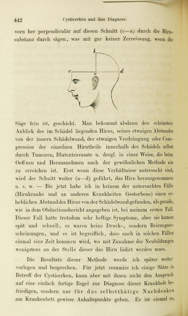 vorn her perpencliculär auf diesen Schnitt (c—a) durch die Hirn- substanz durch sägen, was mit gar keiner Zerreissung, wenn die Säge fein ist, geschieht. Man bekommt alsdann den schönsten Anblick des im Schädel liegenden Hirns, seines etwaigen Abstandes von der Innern Schädelwand, der etwaigen Verdrängung oder Com- pression der einzelnen Hirntheile innerhalb des Schädels selbst durch Tumoren, Blutextravasate u. dergl. in einer Weise, die beim Oeffnen und Herausnehmen nach der gewöhnlichen Methode nie zu erreichen ist. Erst wenn diese Verhältnisse untersucht sind, wird der Schnitt weiter (a—d) geführt, das Hirn herausgenommen u. s. w. — Bis jetzt habe ich in keinem der untersuchten Fälle (Hirnkranke und an anderen Krankheiten Gestorbene) einen er- heblichen Abstanddes Hirns von der Schädelwand gefunden, als gerade, wie in dem Obductionsbericht angegeben ist, bei meinem ersten Fall. Dieser Fall hatte trotzdem sehr heftige Symptome, aber sie kamen spät und schnell, es waren keine Druck-, sondern Eeizungser- scheinungen, und es ist begreiflich, dass auch in solchen Fällen einmal eine Zeit kommen wird, wo mit Zunahme der Neubildungen wenigstens an der Stelle dieser das Hirn lädirt werden muss. Die Resultate dieser Methode werde ich später weiter vorlegen und besprechen. Für jetzt resumire ich einige Sätze in Betreff der Cysticerken, kann aber mit ihnen nicht den Anspruch auf eine einfach fertige Eegel zur Diagnose dieser Krankheit be- friedigen, sondern nur für das selbstthätige Nachdenken am Krankenbett gewisse Anhaltspunkte geben. Es ist einmal so,