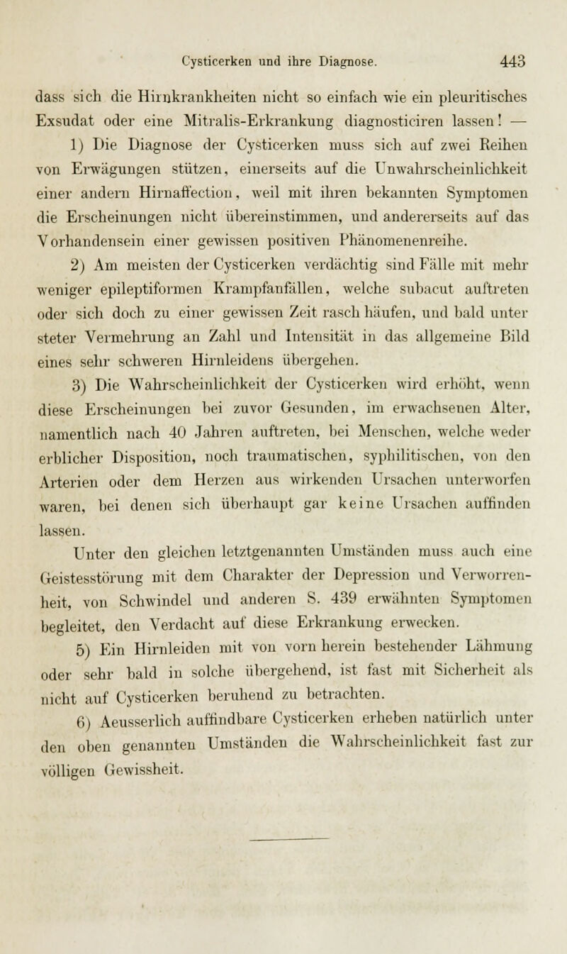 dass sich die Hirnkraukheiten nicht so einfach wie ein pleuritisches Exsudat oder eine Mitralis-Erkrankung diagnosticiren lassen! — 1) Die Diagnose dei' Cysticerken muss sich auf zwei Reiheu von Erwägungen stützen, einerseits auf die Unwahrscheinlichkeit einer andern Hirnaffection, weil mit ihren bekannten Symptomen die Erscheinungen nicht übereinstimmen, und andererseits auf das Vorhandensein einer gewissen positiven Phänomenenreihe. 2) Am meisten der Cysticerken verdächtig sind Fälle mit mehr weniger epileptiformen Krampfanfällen, welche subacut auftieten oder sich doch zu einer gewissen Zeit rasch häufen, und bald unter steter Vermehrung an Zahl und Intensität in das allgemeine Bild eines sehr schweren Hirnleidens übergehen. 3) Die Wahrscheinlichkeit der Cysticerken wird erhöht, wenn diese Erscheinungen l)ei zuvor Gesunden, im erwachsenen Alter, namentlich nach 40 Jahren auftreten, bei Menschen, welche weder erblicher Disposition, noch traumatischen, syphilitischen, von den Arterien oder dem Herzen aus wirkenden Ursachen unterworfen waren, bei denen sich überhaupt gar keine Ursachen auffinden lassen. Unter den gleichen letztgenannten Umständen muss auch eine Geistesstörung mit dem Charakter der Depression und Verworren- heit, von Schwindel und anderen S. 439 erwähnten Symptomen begleitet, den Verdacht auf diese Erkrankung erwecken. 5) Ein Hirnleiden mit von vorn herein bestehender Lähmung oder sehr bald in solche übergehend, ist fast mit Sicherheit als nicht auf Cysticerken beruhend zu betrachten. 6) Aeusserlich auffindbare Cysticerken erheben natürlich unter den üben genannten Umständen die Wahrscheinlichkeit fast zur völligen Gewissheit.