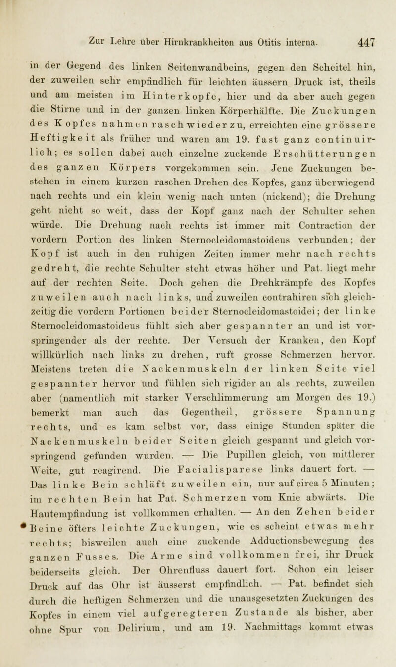 in der Gegend des linken Seitenwandbeins, gegen den Scheitel hin, der zuweilen sehr empfindlich für leichten äussern Druck ist, theils und am meisten im Hinterkopfe, hier und da aber auch gegen die Stirne und in der ganzen linken Körperhälfte. Die Zuckungen des Kopfes nahmen rasch wieder zu, erreichten eine grössere Heftigkeit als früher und waren am 19. fast ganz continuir- lioh; es sollen dabei auch einzelne zuckende Erschütterungen des ganzen Körpers vorgekommen sein. Jene Zuckungen be- stehen in einem kurzen raschen Drehen des Kopfes, ganz überwiegend nach rechts und ein klein wenig nach unten (nickend); die Drehung geht nicht so weit, dass der Kopf ganz nach der Schulter sehen würde. Die Drehung nach rechts ist immer mit Contraction der vordem Portion des linken Sternooleidomastoideus verbunden; der Kopf ist auch in den ruhigen Zeiten immer mehr nach rechts gedreht, die rechte Schulter steht etwas höher und Fat. liegt mehr auf der rechten Seite. Doch gehen die Drehkrämpfe des Kopfes zuweilen auch nach links, und zuweilen contrahiren sich gleich- zeitig die vordem Portionen beider Sternocleidomastoidei; der linke Sternocleidomastoideus fühlt sich aber gespannter an und ist vor- springender als der rechte. Der Versuch der Kranken, den Kopf willkürlich nach links zu drehen, ruft grosse Schmerzen hervor. Meistens treten die Nackenmuskeln der linken Seite viel gespannter hervor und fühlen sich rigider an als rechts, zuweilen aber (namentlich mit starker Verschlimmerung am Morgen des 19.) bemerkt man auch das Gegentheil, grössere Spannung rechts, und es kam selbst vor, dass einige Stunden später die Nac kenmuskeln beider Seiten gleich gespannt und gleich vor- springend gefunden wurden. — Die Pupillen gleich, von mittlerer Weite, gut reagirend. Die Facialisparese links dauert fort. — Das linke Bein schläft zuweilen ein, nur auf circa 5 Minuten; im rechten Bein hat Pat. Schmerzen vom Knie abwärts. Die Hautempfindung ist vollkommen erhalten. —Anden Zehen beider •Beine öfters leichte Zuckungen, wie es scheint etwas mehr rechts; bisweilen auch eine zuckende Adductionsbewegung des »anzen Fusses. Die Arme sind vollkommen frei, ihr Druck beiderseits gleich. Der Ohrenfluss dauert fort. Schon ein leiser Druck auf das Ohr ist äusserst empfindlich. — Pat. befindet sich durch die heftigen Schmerzen und die unausgesetzten Zuckungen des Kopfes in einem viel aufgeregteren Zustande als bisher, aber ohne Spur von Delirium, und am 19. Nachmittags kommt etwas