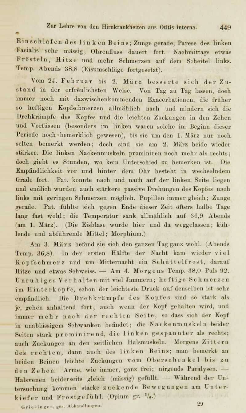 Einschlafendes 1 i n k en Bei ns; Zunge gerade, Parese des linken Facialis sehr massig; Ohrenfluss dauert fort. Nachmittags etwas Frösteln, Hitze und mehr Schmerzen auf dem Scheitel links. Temp. Abends 38,8 (Eisumschläge fortgesetzt). Vom 2J. Februar bis 2. März besserte sich der Zu- stand in der erfreulichsten Weise. Von Tag zu Tag lassen, doch immer noch mit dazwischenkommenden Exacerbationen, die früher so heftigen Kopfschmerzen allmählich nach und mindern sich die Drehkrämpfe des Kopfes und die leichten Zuckungen in den Zeheu und Vorfüssen (besonders im linken waren solche im Beginn dieser Periode noch'bemerklich gewesen), bis sie um den 1. März nur noch selten bemerkt werden; doch sind sie am 2. März beide wieder stärker. Die linken Nackenmuskeln prominiren noch mehr als reclits; doch giebt es Stunden, wo kein Unterschied zu bemerken ist. Die Empfindlichkeit vor und hinter dem Ohr besteht in wechselndem Grade fort. Pat. konnte nach und nach auf der linken Seite liegen und endlich wurden auch stärkere passive Drehungen des Kopfes nach links mit geringen Schmerzen möglich. Pupillen immer gleich; Zunge gerade. Pat. fühlte sich gegen Ende dieser Zeit öfters halbe Tage lang fast wohl; die Temperatur sank allmählich auf 36,9 Abends fam 1. März). (Die Eisblase wurde hier und da weggelassen; küh- lende und abführende Mittel; Morphium.) Am 3. März befand sie sich den ganzen Tag ganz wohl. (Abends Temp. 36,8). In der ersten Hälfte der Nacht kam wieder viel Kopfschmerz und um Mitternacht ein Schüttelfrost, darauf Hitze und etwas Schweiss. — Am 4. Morgens Temp. 38,0 Puls 92. Unruhiges Verhalten mit viel Jammern; heftige Schmerzen im Hinterkopfe, schon der leichteste Druck auf denselben ist sehr empfindlich. Die Drehkrämpfe des Kopfes sind so stark als je, gehen anhaltend fort, auch wenn der Kopf gehalten wird, und immer mehr nach der rechten Seite, so dass sieh der Kopf in unablässigem Schwanken befindet; die Nackenmuskeln beider Seiten stark prominirend, die linken gespannter als rechts; auch Zuckungen an den seitlichen Halsmuskeln. Morgens Zittern des rechten, dann auch des linken Beins; man bemerkt an ■beiden Beinen leiclite Zuckungen vom Oberschenkel bis zu den Zehen. Arme, wie immer, ganz frei; nirgends Paralysen. — Halsvenen beiderseits gleich i'mässig) gefüllt. — Während der Un- tersuchung kommen starke zuckende Bewegungen am Unter- kiefer und Frostgefühl. (Opium gr. '4.) 29 G ri t;s i n gu r, g«'s. Alili:i iillniiLr