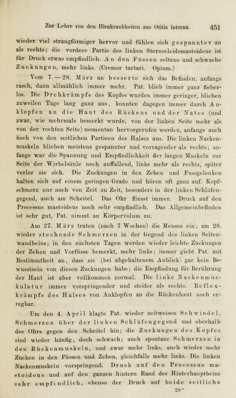 ■wieder viel strangförmiger hervor und fühlen sich gespannter an als rechts; die vordere Partie des linken Sternocleidomastoideus ist für Druck etwas empfindlich. An den Füssen seltene und schwache Zuckungen, mehr links. (Cremor tartari. Opium.) Vom 7. — 28. März an besserte sich das Befinden, anfangs rasch, dann allmählich immer mehr. Fat. blieb immer ganz fieber- loB. Die Drehkrämpfe des Kopfes wurden immer geringer, blieben zuweilen Tage lang ganz aus, konnten dagegen immer durch An- klopfen an die Haut des Eückens und der Nates {\mä zwar, wie mehrmals bemerkt wurde, von der linken Seite mehr als von der rechten Seite) momentan hervorgerufen werden, anfangs auch iioch von den seitlichen Partieen des Halses aus. Die linken Nacken- muskeln blieben meistens gespannter und vorragender als rechts; an- fangs war die Spannung und Empfindlichkeit der langen Muskeln zur Seite der Wirbelsäule noch aufi'allend, links mehr als rechts, später verlor sie sich. Die Zuckungen in den Zehen und Fussgelenken halten sich auf einem geringen Grade und hören oft ganz auf. Kopf- schmerz nur noch von Zeit zu Zeit, besonders in der linken Schläfeu- gegend, auch am Scheitel. Das Ohr fliesst immer. Druck auf den Processus mastoideus noch sehr empfindlich. Das Allgemeinbefinden ist sehr gut, Pat. nin\mt an Körpervoluni zu. Am 27. März traten (nach 7 Wochen) die Menses ein; am 28. wieder stechende Schmerzen in der Gegend des linken Seiten- wandbeins; in den nächsten Tagen werden wieder kiclite Zuckungen der Zehen und Vorfüsse bemerkt, mehr links; immer giebt Pat. mit Bestimmtheit an, dass sie (bei abgelialtenem Anblick) gar kein Be- wusstsein von diesen Zuckungen habe; die Empfindung für Berührung der Haut ist aber vollkommen normal. Die linke Nackeumus- kulatur immer vorspringender und steifer als rechts. Keflex- krämpfe des Halses von Anklopfen an die Kückenhaut noch er- regbar. Um den 4. April klagte Pat. wieder zeitweisen Schwindel, Schmerzen über der linken Schläfengegend und oberhalb des Ohrs gegen den Scheitel hin; die Zuckung^Jn des Kopfes sind wieder häufig, doch schwach; auch spontane Schmerzen in den Kückenmuskeln, und zwar mehr links, auch wieder mehr Zucken in den Füssen und Zehen, gleichfalls mehr links. Die linken Nackenmuskcln vorspringend. Druck auf den Processus ma- stoideus und auf den ganzen hintern Rand des Hinterhauptbeins sehr empfindlich, ebenso der Druck auf beide seitliche 29*