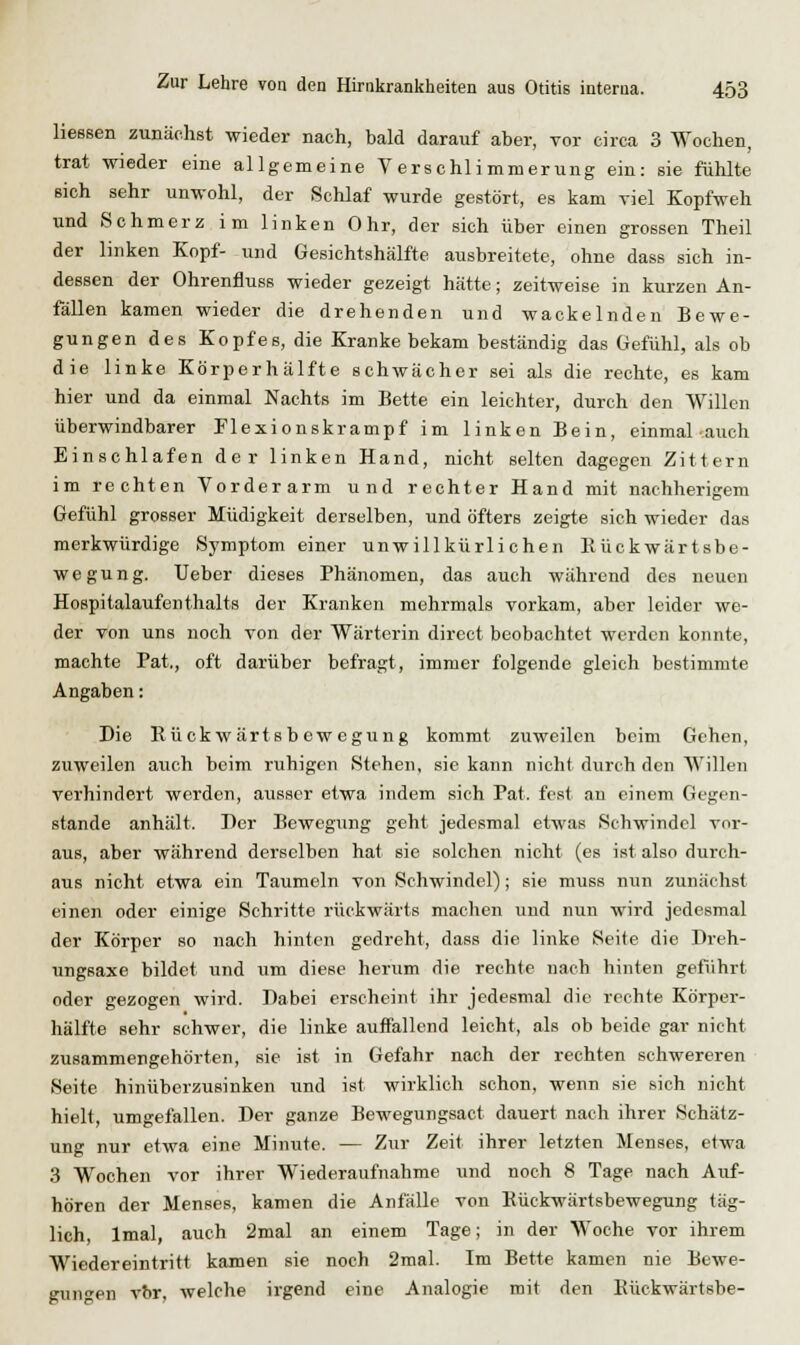 Hessen zunäolist wieder nach, bald darauf aber, vor circa 3 Wochen, trat wieder eine allgemeine Verschlimmerung ein: sie fühlte sich sehr unwohl, der Schlaf wurde gestört, es kam viel Kopfweh und Schmerz im linken Ohr, der sich über einen grossen Theil der linken Kopf- und Gesichtshälfte ausbreitete, ohne dass sich in- dessen der OhrenflusB wieder gezeigt hätte; zeitweise in kurzen An- fällen kamen wieder die drehenden und wackelnden Bewe- gungen des Kopfes, die Kranke bekam beständig das Gefühl, als ob die linke Körperhälfte schwächer sei als die rechte, es kam hier und da einmal Nachts im Bette ein leichter, durch den Willen überwindbarer Flexionskrampf im linken Bein, einmal auch Einschlafen der linken Hand, nicht selten dagegen Zittern im rechten Vorderarm und rechter Hand mit nachherigem Gefühl grosser Müdigkeit derselben, und öfters zeigte sich wieder das merkwürdige Symptom einer unwillkürlichen Kückwärtsbe- wegung. TJeber dieses Phänomen, das auch während des neuen Hospitalaufenthalts der Kranken mehrmals vorkam, aber leider we- der von uns noch von der Wärterin direct beobachtet werden konnte, machte Pat,, oft darüber befragt, immer folgende gleich bestimmte Angaben: Die Eückwärtsbewegung kommt zuweilen beim Gehen, zuweilen auch beim ruhigen Stehen, sie kann nicht durch den Willen verhindert werden, ausser etwa indem sich Pat. fest au einem Gegen- stande anhält. I)er Bewegung geht jedesmal etwas Schwindel vor- aus, aber während derselben hat sie solchen nicht (es ist also durch- aus nicht etwa ein Taumeln von Schwindel); sie muss nun zunächst einen oder einige Schritte rückwärts machen und nun wird jedesmal der Körper so nach hinten gedreht, dass die linke Seite die Dreh- ungsaxe bildet und um diese herum die rechte nach hinten gefiihrt oder gezogen wird. Dabei erscheint ihr jedesmal die rechte Körper- hälfte sehr schwer, die linke auffallend leicht, als ob beide gar nicht zusammengehörten, sie ist in Gefahr nach der rechten schwereren Seite hinüberzusinken und ist wirklich schon, wenn sie sich nicht hielt, umgefallen. Der ganze Bewegungsact dauert nach ihrer Schätz- ung nur etwa eine Minute. — Zur Zeit ihrer letzten Menses, etwa 3 Wochen vor ihrer Wiederaufnahme und noch 8 Tage nach Auf- hören der Menses, kamen die Anfälle von Eückwärtsbewegung täg- lich, Imal, auch 2mal an einem Tage; in der Woche vor ihrem Wiedereintritt kamen sie noch 2mal. Im Bette kamen nie Bewe- gungen vbr, welche irgend eine Analogie mit den Eückwärtsbe-