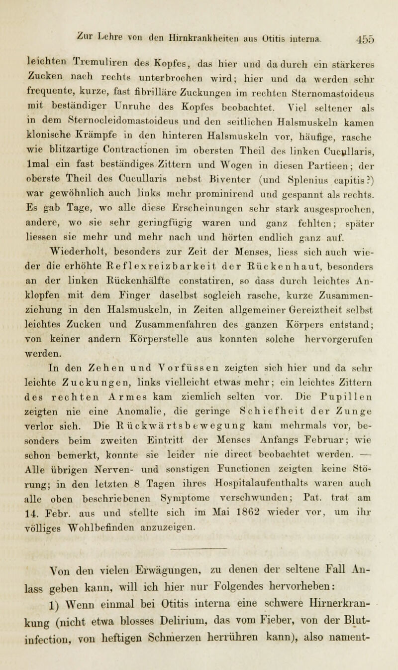 leichten Tremuliren des Kopfes, das hier und dadurch ein stärkeres Zucken nach rechts unterbrochen wird; hier und da werden sehr frequente, kurze, fast fibrilläre Zuckungen im rechten Sternomastoideus mit beständiger Unruhe des Kopfes beobachtet. Viel seltener als in dem Sternocleidomastoideus und den seitlichen Halsmuskeln kamen klonische Krämpfe in den hinteren Halsmuskeln vor, häufige, rasche wie blitzartige Contractionen im obersten Theil des linken Cucjillaris, Imal ein fast beständiges Zittern und Wogen in diesen Partieen; der oberste Theil des Cucullaris nebst Biventer (und >Splenius capitis?) war gewöhnlich auch links mehr prominirend und gespannt als rechts. Es gab Tage, wo alle diese Erscheinungen sehr stark ausgesprochen, andere, wo sie sehr geringfügig waren und ganz fehlten; später liessen sie mehr und mehr nach und hörten endlich ganz auf. Wiederholt, besonders zur Zeit der Menses, liess sich auch wie- der die erhöhte E ef lexreizbarkeit der Eückenhaut, besonders an der linken Kückenhälfte constatiren, so dass durch leichtes An- klopfen mit dem Finger daselbst sogleich rasche, kurze Zusammen- ziehung in den Halsmuskeln, in Zeiten allgemeiner Gereiztheit selbst leichtes Zucken und Zusammenfahren des ganzen Körpers entstand; von keiner andern Körperstelle aus konnten solche hervorgerufen werden. In den Zehen und Vorfüssen zeigten sich hier und da sehr leichte Zuckungen, links vielleicht etwas mehr; ein leichtes Zittern des rechten Armes kam ziemlich selten vor. Die Pupillen zeigten nie eine Anomalie, die geringe Schiefheit der Zunge verlor sich. Die Rückwärtsbewegung kam mehrmals vor, be- sonders beim zweiten Eintritt der Menses Anfangs Februar; wie schon bemerkt, konnte sie leider nie direct beobachtet werden. — Alle übrigen Nerven- und sonstigen Functionen zeigten keine Stö- rung; in den letzten 8 Tagen ihres Hospitalaufenthalts waren auch alle oben beschriebenen Symptome verschwunden; Fat. trat am 14. Febr. aus und stellte sich im Mai 1862 wieder vor, um ilir völliges Wohlbefinden anzuzeigen. Von den vielen Erwägungen, zu denen der seltene Fall An- lass geben kann, will ich hier nur Folgendes hervorheben: 1) Wenn einmal bei Otitis interna eine schwere Hirnerkran- kung (nicht etwa blosses Delirium, das vom Fieber, von der Blut- infection, von heftigen Schmerzen herrühren kann), also nameut-