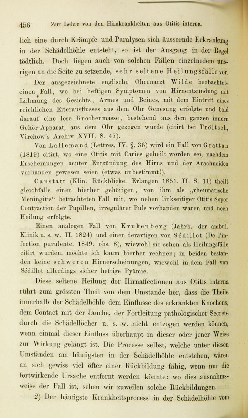 lieh eine durch Krämpfe und Paralysen sich äussernde Erkrankung in der Schädelhöhle entsteht, so ist der Ausgang in der Regel tödtlich. Doch liegen auch von solchen Fällen einzelnedem uns- rigen an die Seite zu setzende, sehr seltene Heilungsfalle vor. Der ausgezeichnete englische Ohrenarzt Wilde beobachtete einen Fall, wo bei heftigen Symptomen Ton Hirnentzündung mit Lähmung des Gesichts, Armes und Beines, mit dem Eintritt eines reichlichen Eiterausflusses aus dem Ohr Genesung erfolgte und bald darauf eine lose Knochenmasse, bestehend aus dem ganzen innem Gehör-Apparat, aus dem Ohr gezogen wurde (citirt bei Tröltsch, Yirchow's Archiv XVII. S. 47). Von Lallemand (Lettres, IV. §. 36) wird ein Eall vonGrattan (1819) citirt, wo eine Otitis mit Caries geheilt worden sei, nachdem Erscheinungen acuter Entzündung des Hirns und der Arachnoidea vorhanden gewesen seien (etwas unbestimmt!). C anstatt (Elin. Küokblicke. Erlangen 1851. II. S. 11) theilt gleichfalls einen hierher gehörigen, von ihm als ,,rheumatische Meningitis betrachteten Fall mit, wo neben linkseitiger Otitis Sopor Contraction der Pupillen, irregulärer Puls vorhanden waren und noch Heilung erfolgte. Einen analogen Fall von Krukenberg (Jahrb. der ambul. Klinik u. s. w. II. 1824) und eiuen derartigen von Sedillot (De l'in- feotion puruleute. 1849. obs. 8), wiewohl sie schon als Heilungsfälle citirt wurden, möchte ich kaum hierher rechnen; in beiden bestan- den keine schweren Hirnerscheinungen, wiewohl indem Fall von Södillot allerdings sicher heftige Pyämie. Diese seltene Heilung der Hirnaflectionen aus Otitis interna rührt zum grössten Theil von dem Umstände her, dass die Theile innerhalh der Schädelhölile dem EinHusse des erkrankten Knochens, dem Contact mit der Jauche, der Fortleituug i^athologischer Secrete durch die Schädellöcher u. s. w. nicht entzogen werden können, wenn einmal dieser Einfluss üherhaujjt in dieser oder jener Weise zur Wirkung gelangt ist. Die Processe seilest, welche unter diesen Umständen am häufigsten in der Schädelhölile entstehen, wären an sich gewiss viel öfter einer Rückbildung fähig, wenn nur die fortwirkende Ursache entfernt werden könnte; wo dies ausnahms- weise der Fall ist, sehen wir zuweilen solche Rückbildungen. 2) Der häutigste Krankheitsprocess in der Schädelhölile vom