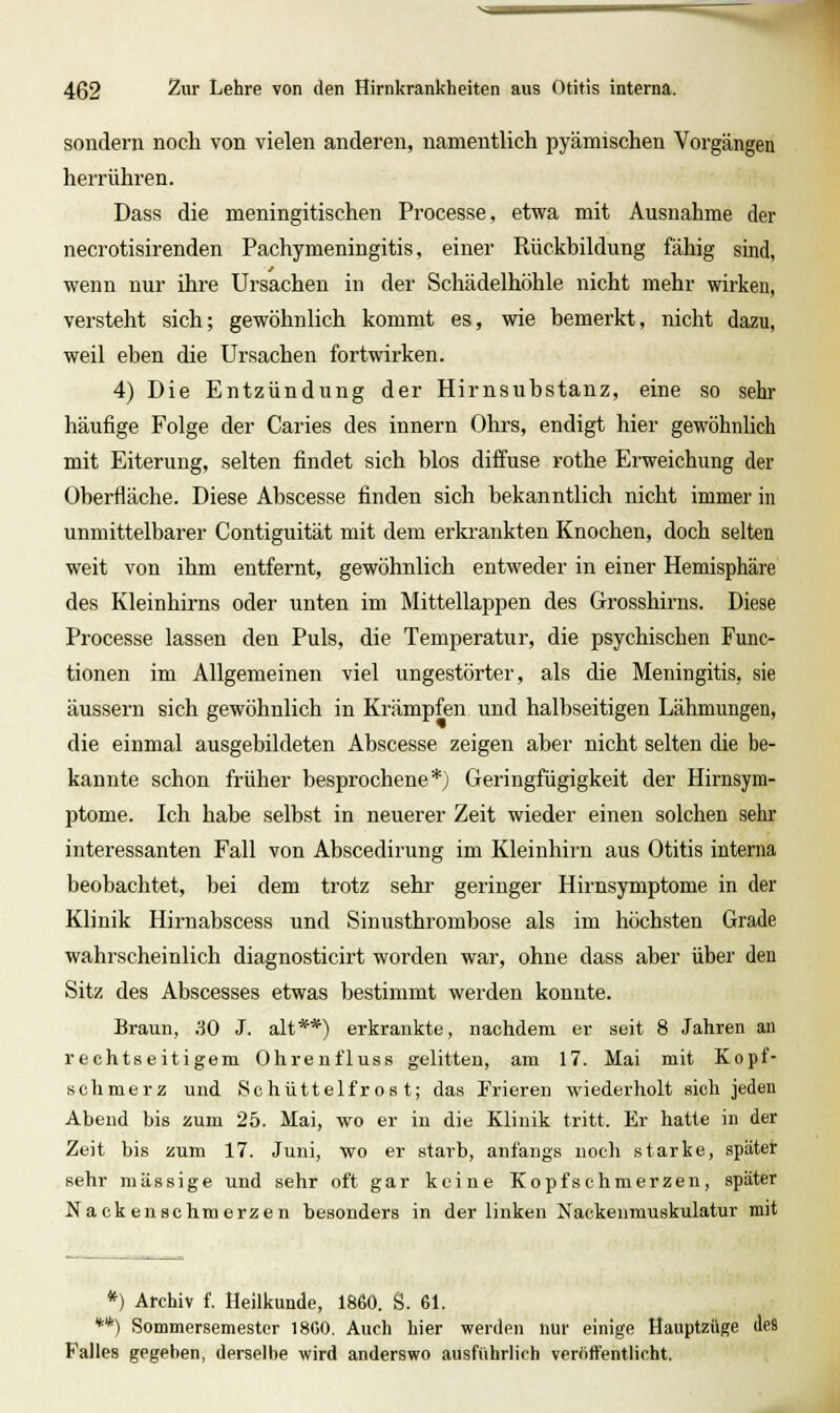 sondern noch von vielen anderen, namentlich pyämischen Vorgängen herrühren. Dass die meningitischen Processe, etwa mit Ausnahme der necrotisirenden Pachymeningitis, einer Rückbildung fähig sind, wenn nur ihre Ursachen in der Schädelhöhle nicht mehr wirken, versteht sich; gewöhnlich kommt es, wie bemerkt, nicht dazu, weil eben die Ursachen fortwirken. 4) Die Entzündung der Hirnsubstanz, eine so sehr häufige Folge der Caries des Innern Ohrs, endigt hier gewöhnUch mit Eiterung, selten findet sich blos diffuse rothe Erweichung der Oberfläche. Diese Abscesse finden sich bekanntlich nicht immer in unmittelbarer Contiguität mit dem ei'krankten Knochen, doch selten weit von ihm entfernt, gewöhnlich entweder in einer Hemisphäre des Kleinhirns oder unten im Mittellappen des Grosshirns. Diese Processe lassen den Puls, die Temperatur, die psychischen Func- tionen im Allgemeinen viel ungestörter, als die Meningitis, sie äussern sich gewöhnlich in Krämpfen und halbseitigen Lähmungen, die einmal ausgebildeten Abscesse zeigen aber nicht selten die be- kannte schon früher besprochene*) Geringfügigkeit der Hirnsym- ptome. Ich habe selbst in neuerer Zeit wieder einen solchen sehr interessanten Fall von Abscedirung im Kleinhirn aus Otitis interna beobachtet, bei dem trotz sehr geringer Hirnsymptome in der Klinik Hirnabscess und Sinusthrombose als im höchsten Grade wahrscheinlich diagnosticirt worden war, ohne dass aber über den Sitz des Abscesses etwas bestimmt werden konnte. Braun, .SO J. alt**) erkrankte, nachdem er seit 8 Jahren an rechtseitigem Ohrenfluss gelitten, am 17. Mai mit Kopf- schmerz und Schüttelfrost; das Frieren wiederholt sich jeden Abend bis zum 25. Mai, wo er in die Klinik tritt. Er hatte in der Zeit bis zum 17. Juni, wo er starb, anfangs noch starke, später sehr massige und sehr oft gar keine Kopfschmerzen, später Na ck euschmerzen besonders in der linken Nackenmuskulatur mit *) Archiv f. Heilkunde, 1860. g. 61. **) Sommersemestcr 1800. Auch hier werden nur einige Hauptzüge des Falles gegeben, derselbe wird anderswo ausführlich veröffentlicht.